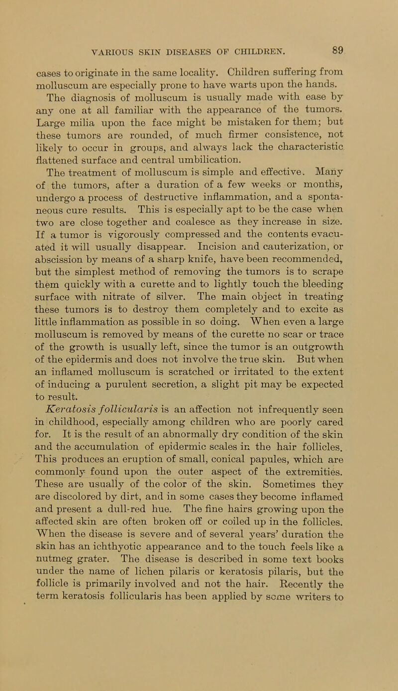 cases to originate in the same locality. Children suffering from molluscum are especially prone to have warts upon the hands. The diagnosis of molluscum is usually made with ease by any one at all familiar with the appearance of the tumors. Large milia upon the face might be mistaken for them; but these tumors are rounded, of much firmer consistence, not likely to occur in groups, and always lack the characteristic flattened surface and central umbilication. The treatment of molluscum is simple and effective. Many of the tumors, after a duration of a few weeks or months, undergo a process of destructive inflammation, and a sponta- neous cure results. This is especially apt to be the case when two are close together and coalesce as they increase in size. If a tumor is vigorously compressed and the contents evacu- ated it will usually disappear. Incision and cauterization, or abscission by means of a sharp knife, have been recommended, but the simplest method of removing the tumors is to scrape them quickly with a curette and to lightly touch the bleeding surface with nitrate of silver. The main object in treating these tumors is to destroy them completely and to excite as little inflammation as possible in so doing. When even a large molluscum is removed by means of the curette no scar or trace of the growth is usually left, since the tumor is an outgrowth of the epidermis and does not involve the true skin. But when an inflamed molluscum is scratched or irritated to the extent of inducing a purulent secretion, a slight pit may be expected to result. Keratosis follicularis is an affection not infrequently seen in childhood, especially among children who are poorly cared for. It is the result of an abnormally dry condition of the skin and the accumulation of epidermic scales in the hair follicles. This produces an eruption of small, conical papules, which are commonly found upon the outer aspect of the extremities. These are usually of the color of the skin. Sometimes they are discolored by dirt, and in some cases they become inflamed and present a dull-red hue. The fine hairs growing upon the affected skin are often broken off or coiled up in the follicles. When the disease is severe and of several years’ duration the skin has an ichthyotic appearance and to the touch feels like a nutmeg grater. The disease is described in some text books under the name of lichen pilaris or keratosis pilaris, but the follicle is primarily involved and not the hair. Recently the term keratosis follicularis has been applied by seme writers to
