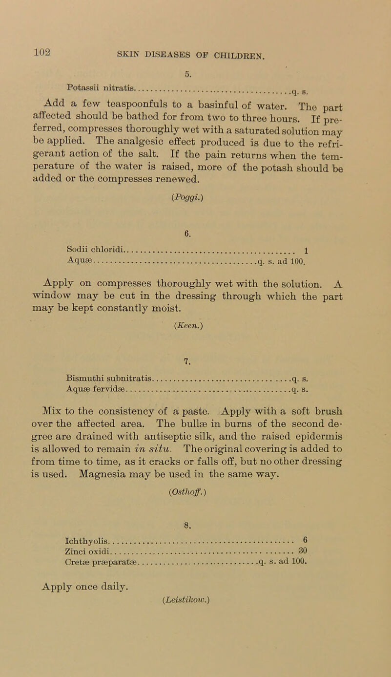 5. Potassii nitratis _ „ Add a few teaspoonfuls to a basinful of water. The part affected should be bathed for from two to three hours. If pre- ferred, compresses thoroughly wet with a saturated solution may he applied. The analgesic effect produced is due to the refri- gerant action of the salt. If the pain returns when the tem- perature of the water is raised, more of the potash should be added or the compresses renewed. (Poggi.) 6. Sodii chloridi 1 Aquae q. s. ad 100. Apply on compresses thoroughly wet with the solution. A window may be cut in the dressing through which the part may be kept constantly moist. (Keen.) 7. Bismuthi subnitratis q. s. Aquae fervidae : q. s. Mix to the consistency of a paste. Apply with a soft brush over the affected area. The bullae in burns of the second de- gree are drained with antiseptic silk, and the raised epidermis is allowed to remain in situ. The original covering is added to from time to time, as it cracks or falls off, but no other dressing is used. Magnesia may be used in the same way. (Ostlioff.) 8. Ichthyolis 6 Zinci oxidi 30 Cretae praeparatae q. s. ad 100. Apply once daily. (Leistikow.)