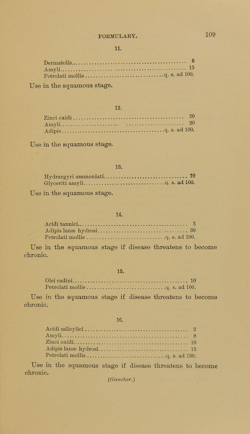 11. Dermatolis b Arnyli ^ Petrolati mollis s> a(^ 100. Use in the squamous stage. 12. Zinci oxidi Amyli Adipis.... Use in the squamous stage. 20 20 q. s. ad 100. 13. Hydrargyri ammoniati 10 Glyceriti amyli 01- s. ad 100. Use in the squamous stage. 14. Acidi tannici 5 Adipis lanaa kydrosi 30 Petrolati mollis q. s. ad 100. Use in the squamous stage if disease threatens to become chronic. 15. Olei cadini 10 Petrolati mollis q. s. ad 100. Use in the squamous stage if disease threatens to become chronic. 16. Acidi salicylici 2 Amyli 8 Zinci oxidi 10 Adipis lanae hydrosi 15 Petrolati mollis q. s. ad 150. Use in the squamous stage if disease threatens to become chronic.