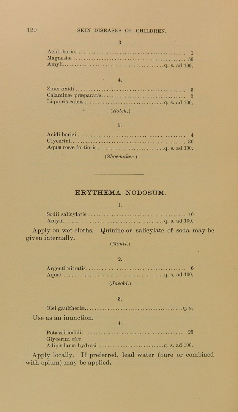 3. Acidi borici 1 Magnesiae 50 Amyli q. s. ad 100. 4. Zinci oxidi 3 Calaminae praeparatae 3 Liquoris calcis q. s. ad 100. * (Rotch.) 5. Acidi borici 4 Glycerini 30 Aquae rosae fortioris q. s. ad 100. (Shoemaker.) ERYTHEMA NODOSUM. 1. Sodii salicylatis 10 Amyli q. s. ad 100. Apply on wet cloths. Quinine or salicylate of soda may be given internally. (Monti.) 2. Argenti nitratis 6 Aquae q. s. ad 100. (Jacobi.) 3. Olei gaultheriae q. s. Use as an inunction. 4. Potassii iodidi 25 Glycerini sive Adipis lanae hydrosi q. s. ad 100. Apply locally. If preferred, lead water (pure or combined with opium) may be applied.