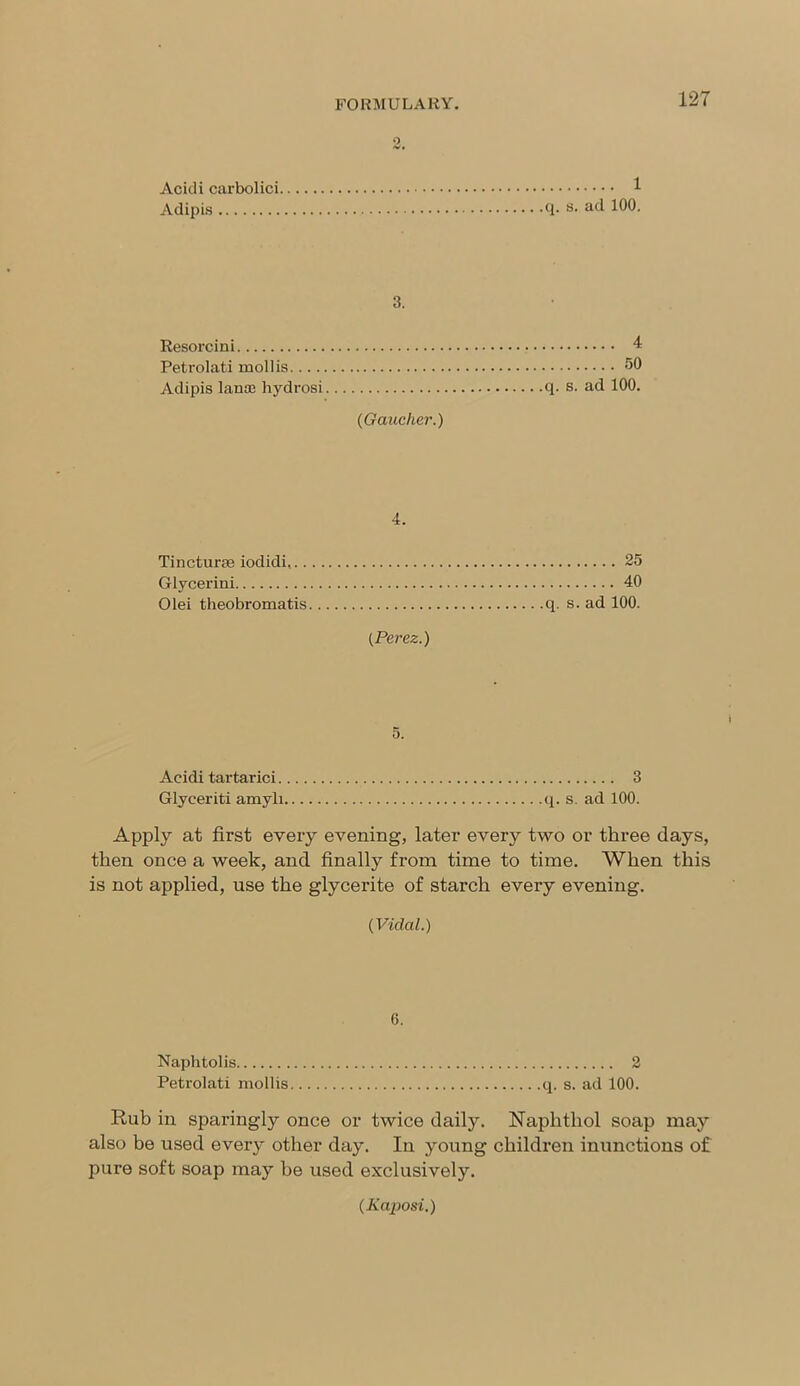 Acidi carbolici 1 Adipis q. s- a<l 100. 3. Resorcini 4 Petrolati mollis 50 Adipis lanse hydrosi q. s. ad 100. (Gaucher.) 4. Tincturse iodidi, 25 Glycerini 40 Olei theobromatis q. s. ad 100. (Perez.) Acidi tartarici 3 Glyceriti amyli q. s. ad 100. Apply at first every evening, later every two or three days, then once a week, and finally from time to time. When this is not applied, use the glycerite of starch every evening. (Vidal.) 6. Naphtolis 2 Petrolati mollis q. s. ad 100. Rub in sparingly once or twice daily. Naplithol soap may also be used every other day. In young children inunctions of pure soft soap may he used exclusively. (Kaposi.)