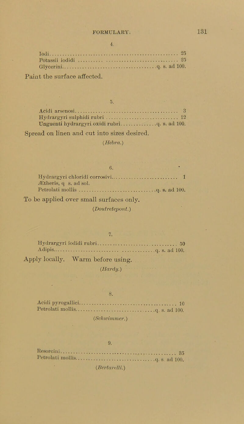 4. Iodi Potassii iodidi Glycerini Paint the surface affected. on q. s. ad 100. 5. Acidi arsenosi 3 Hydrargyri sulphidi rubri 12 Unguenti hydrargyri oxidi rubri q. s. ad 100. Spread on linen and cut into sizes desired. (Hebra.) 0. Hydrargyri chloridi corrosivi 1 /Etheris, q s. ad sol. Petrolati mollis q. s. ad 100. To be applied over small surfaces only. (Doutretepont.) 7. Hydrargyri iodidi rubri 50 Adipis q. s. ad 100. Apply locally. Warm before using. (Hardy.) 8. Acidi pyrogallici Petrolati mollis (Schwimmer.) 10 q. s. ad 100. 9. Resorcini Petrolati mollis, (Beriarulli.) 35