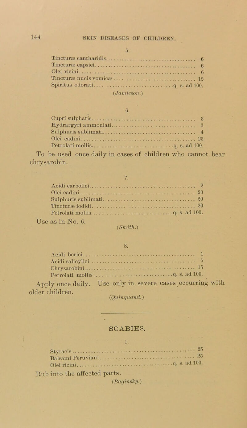 Tincturoe cantharidis 6 Tincturae capsici 6 Olei ricini 6 Tinctur® nucis vomicae 12 Spiritus odorati q s. ad 100. (Jamieson.) G. Cupri sulphatis Hydrargyri ammoniati Sulphuris sublimati Olei cadini Petrolati mollis 3 ... 3 4 25 q. s. ad 100. To be used once daity in cases of children who cannot bear chrvsarobin. i . Acicli carbolici 2 Olei cadini 20 Sulphuris sublimati. 20 Tincturae iodidi 20 Petrolati mollis q. s. ad 100. Use as in ISTo. 0. (Smith.) 8. Acidi borici 1 Acidi salicylici 5 Chrysarobini 15 Petrolati mollis q. s. ad 100. Apply once daily. Use only in severe cases occurring with older children. (Quinquand.) SCABIES. 1. Styracis Balsami Peruviani Olei ricini Rub into the affected parts. (Bag insky.) 25 25 .q. s ad 100.
