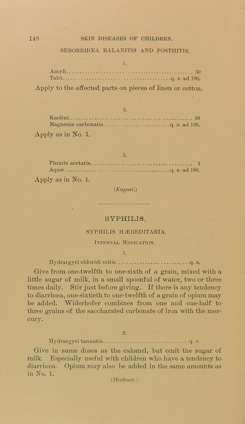 SEBORRHCEA BALANITIS AND POSTHITIS. 1. Amyli 50 Talci q. s. ad 100. Apply to the affected parts on pieces of linen or cotton. Kaolini 50 Magnesias carbonatis q. s. ad 100. Apply as in No. 1. 3. Plumbi acetatis 1 Aquas q. s. ad 100. Apply as in No. 1. (Kaposi.) SYPHILIS. SYPHILIS HEREDITARIA. Internal Medication. 1. Hydrargyri chloridi mitis q. s. Give from one-twelfth to one-sixth of a grain, mixed with a little sugar of milk, in a small spoonful of water, two or three times daily. Stir just before giving. If there is any tendency to diarrhoea, one-sixtieth to one-twelfth of a grain of opium may be added. Widerhofer combines from one and one-half to three grains of the saccharated carbonate of iron with the mer- cury. 2. Hydrargyri tannatis q. s. Give in same doses as the calomel, but omit the sugar of milk. Especially useful with children who have a tendenc3r to diarrhoea. Opium may also he added in the same amounts as in No. 1. (Heubner.)