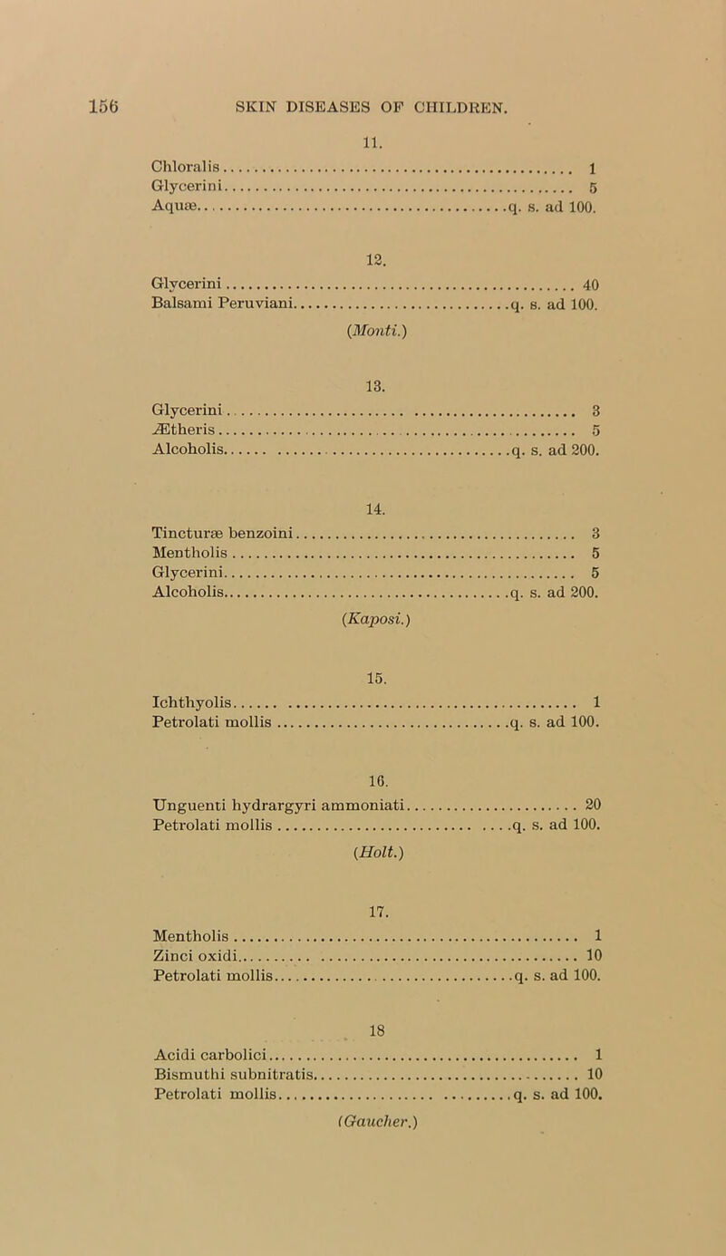 11. Chloral is 1 Glycerin i 5 Aqua3 q. s. ad 100. 12. Glycerini 40 Balsami Peruviani q. s. ad 100. {Monti.) 13. Glycerini 3 iEtheris 5 Alcoholis q. s. ad 200. 14. Tincturae benzoini 3 Mentholis 5 Glycerini 5 Alcoholis q. s. ad 200. {Kaposi.) 15. Ichthyolis 1 Petrolati mollis q. s. ad 100. 16. Unguenti hydrargyri ammoniati 20 Petrolati mollis q. s. ad 100. {Holt.) 17. Mentholis 1 Zinci oxidi 10 Petrolati mollis q. s. ad 100. 18 Acidi carbolici 1 Bismuthi subnitratis 10 Petrolati mollis. q. s. ad 100. (Gaucher.)