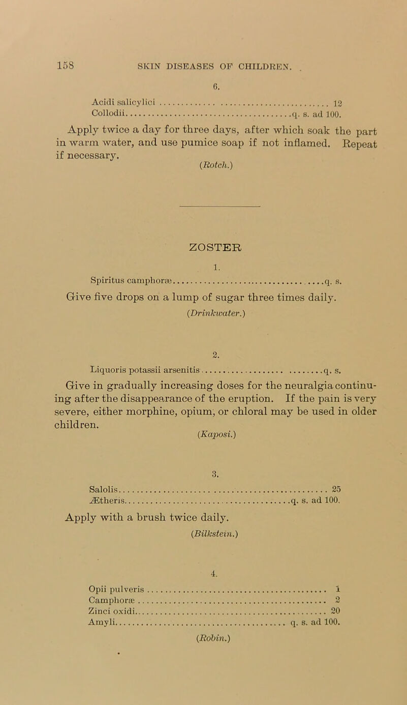 G. Acidi salicylici 12 Collodii q. s. ad 100. Apply twice a clay for three days, after which soak the part in warm water, and use pumice soap if not inflamed. Repeat if necessary. (Rotch.) ZOSTER 1. Spiritus camphorse q. s. Give five drops on a lump of sugar three times daily. (Drinkwater.) 2. Liquoris potassii arsenitis q. s. Give in gradually increasing doses for the neuralgia continu- ing after the disappearance of the eruption. If the pain is very severe, either morphine, opium, or chloral may be used in older children. (Kaposi.) 3. Salolis 25 Athens q. s. ad 100. Apply with a brush twice daily. (Bilkstein.) 4. Opii pulveris 1 Camphoric 2 Zinci oxidi 20 Amyli q. s. ad 100. (Robin.)