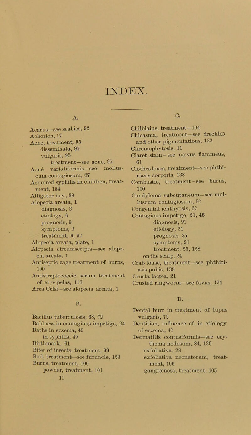 INDEX. A. Acarus—see scabies, 92 Acliorion, 17 Acne, treatment, 95 disseminata, 95 vulgaris, 95 treatment—see acne, 95 Acne varioliformis—see rnollus- cum contagiosum, 87 Acquired syphilis in children, treat- ment, 154 Alligator boy, 38 Alopecia areata, 1 diagnosis, 2 etiology, 6 prognosis, 9 symptoms, 2 treatment, 6, 97 Alopecia areata, plate, 1 Alopecia circumscripta—see alope- cia areata, 1 Antiseptic cage treatment of burns, 100 Antistreptococcic serum treatment of erysipelas, 118 Area Celsi — see alopecia areata, 1 B. Bacillus tuberculosis, 68, 72 Baldness in contagious impetigo, 24 Baths in eczema, 49 in syphilis, 49 Birthmark, 61 Bites of insects, treatment, 99 Boil, treatment—see furuncle, 123 Burns, treatment, 100 powder, treatment, 101 11 C. Chilblains, treatment—104 Chloasma, treatment—see freckles and other pigmentations, 122 Chromophytosis, 11 Claret stain-see nsevus flammeus, 61 Clothes louse, treatment—see phthi- riasis corporis, 138 Combustio, treatment - see burns, 100 Condyloma subcutaneum—see mol- luscum contagiosum, 87 Congenital ichthyosis, 37 Contagious impetigo, 21, 46 diagnosis, 21 etiology, 21 prognosis, 25 symptoms, 21 treatment, 25, 128 on the scalp, 24 Crab louse, treatment—see phthiri- asis pubis, 138 Crusta lactea, 21 Crusted ringworm—see favus, 121 D. Dental burr in treatment of lupus vulgaris, 72 Dentition, influence of, in etiology of eczema, 47 Dermatitis contusiformis—see ery- thema nodosum, 84, 120 exfoliativa, 28 exfoliativa neonatorum, treat- ment, 106 gangraenosa, treatment, 105