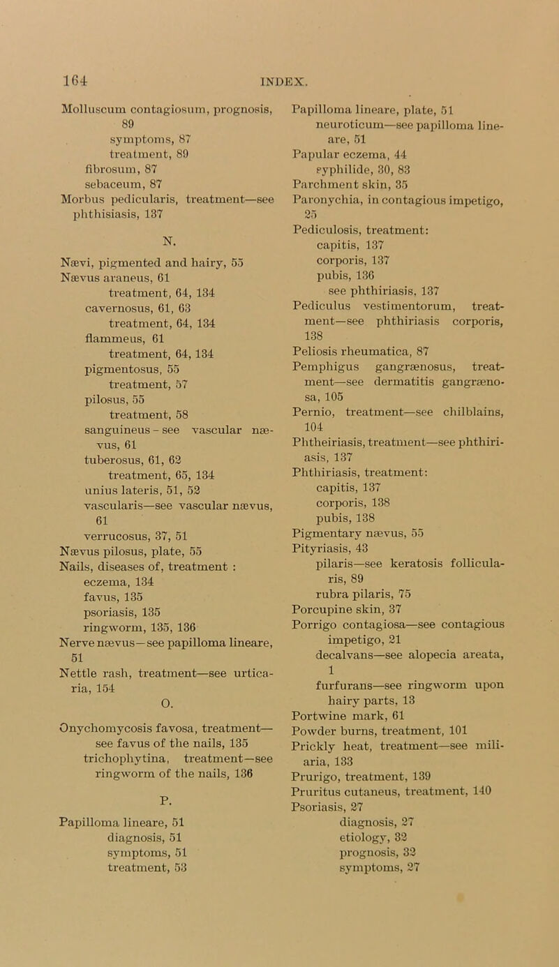 Molluscum contagiosum, prognosis, 89 symptoms, 87 treatment, 89 fibrosum, 87 sebaceum, 87 Morbus pedicularis, treatment—see phthisiasis, 137 N. Naevi, pigmented and hairy, 55 Naevus araneus, G1 treatment, 64, 134 cavernosus, 61, 63 treatment, 64, 134 flammeus, 61 treatment, 64,134 pigmentosus, 55 treatment, 57 pilosus, 55 treatment, 58 sanguineus - see vascular nse- vus, 61 tuberosus, 61, 62 treatment, 65, 134 unius lateris, 51, 52 vascularis—see vascular naevus, 61 verrucosus, 37, 51 Naevus pilosus, plate, 55 Nails, diseases of, treatment : eczema, 134 favus, 135 psoriasis, 135 ringworm, 135, 136 Nerve naevus—see papilloma lineare, 51 Nettle rash, treatment—see urtica- ria, 154 O. Onychomycosis favosa, treatment— see favus of the nails, 135 trichophytina, treatment—see ringworm of the nails, 136 P. Papilloma lineare, 51 diagnosis, 51 symptoms, 51 treatment, 53 Papilloma lineare, plate, 51 neuroticum—see papilloma line- are, 51 Papular eczema, 44 eyphilide, 30, 83 Parchment skin, 35 Paronychia, in contagious impetigo, 25 Pediculosis, treatment: capitis, 137 corporis, 137 pubis, 136 see phthiriasis. 137 Pediculus vestimentorum, treat- ment—see phthiriasis corporis, 138 Peliosis rheumatica, 87 Pemphigus gangraenosus, treat- ment—see dermatitis gangraeno- sa, 105 Pernio, treatment—see chilblains, 104 Phtheiriasis, treatment—see phthiri- asis, 137 Phthiriasis, treatment: capitis, 137 corporis, 138 pubis, 138 Pigmentary naevus, 55 Pityriasis, 43 pilaris—see keratosis follicula- ris, 89 rubra pilaris, 75 Porcupine skin, 37 Porrigo contagiosa—see contagious impetigo, 21 decalvans—see alopecia areata, 1 furfurans—see ringworm upon hairy parts, 13 Portwine mark, 61 Powder burns, treatment, 101 Prickly heat, treatment—see mili- aria, 133 Prurigo, treatment, 139 Pruritus cutaneus, treatment, 140 Psoriasis, 27 diagnosis, 27 etiology, 82 prognosis, 32 symptoms, 27