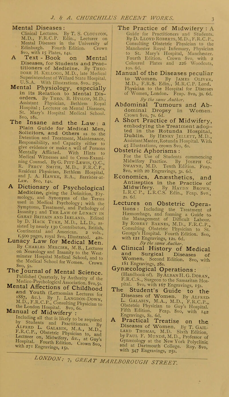 Mental Diseases: Clinical Lectures. By T. S. Clouston, M.D., F.R.C.P. Edin., Lecturer on Mental Diseases in the University of Edinburgh. Fourth Edition. Crown 8vo, with 15 Plates, 14s. A Text - Book on Mental Diseases, for Students and Prac- titioners of Medicine. By Theo- dore H. Kellogg, M.D., late Medical Superintendent of Willard State Hospital, U.S.A. With Illustrations, 8vo., 25s. Mental Physiology, especially in its Relation to Mental Dis- orders. By Tiieo. B. IIyslop, M.D., Assistant Physician, Bethlem Royal Flospital; Lecturer on Mental Diseases, St. Mary’s Hospital Medical School. Svo, 18s. The Insane and the Law : a Plain Guide for Medical Men, Solicitors, and Others as to the Detention and Treatment, Maintenance, Responsibility, and Capacity either to give evidence or make a will of Persons Mentally Afflicted. With Hints to Medical Witnesses and to Cross-Exami- ning Counsel. ByG. Pitt-Lewis, Q.C., R. Percy Smith, M.D., F.R.C.P., Resident Physician, Bethlem Hospital’ and J. A. Hawke, B.A., Barrister-at- Law. 8vo, 14s. A Dictionary of Psychological Medicine, giving the Definition, Ety- mology, and Synonyms of the Terms used in Medical Psychology; with the Symptoms, Treatment, and Pathology of Insanity ; and The Law of Lunacy in Great Britain and Ireland. Edited by D. I-Iack Tuke, M.D., LL.D., as- sisted by nearly 130 Contributors, British, Continental and American. 2 vols. 1,500 pages, royal Svo, Illustrated. 42s! Lunacy Law for Medical Men. By Charles Mercier, M.B., Lecturer on Neurology and Insanity to the West- minster Hospital Medical School, and to the Medical School for Women. Crown Svo, 5s. The Journal of Mental Science. Published Quarterly, by Authority of the Medico-Psychological Association. 8vo, 5s. Mental Affections of Childhood a°d Youth (Lettsomian Lectures for By J- Langdon-Down, Fa'R'(?jP'’ ,Consulting Physician to te London Hospital. 8vo, 6s. Manual of Midwifery : Induding all that is likely to be required by Students and Practitioners. Bv LA, Gal.abin> M.A., M.D., .R.C.P., Obstetric Physician to, and Lecturer on, Midwifery, &c., at Guv’s withal F F°Ur'h Editi0n- Crown 8vo> vwtn 27r Engravings, 15s. The Practice of Midwifery : A Guide for Practitioners and Students. By D. Lloyd Roberts, M.D., F.R.C. P., Consulting Obstetric Physician to the Manchester Royal Infirmary, Physician to St. Mary’s Hospital, Manchester. Fourth Edition. Crown 8vo, with 2 Coloured Plates and 226 Woodcuts, 10s. 6d. Manual of the Diseases peculiar to Women. By James Oliver, M.D.,. F.R.S. Edin., M.R.C.P. Lond. Physician to the Hospital for Diseases of Women, London. Fcap. Svo, 3s. 6d. By the same Author. Abdominal Tumours and Ab- dominal Dropsy in Women. Crown 8vo, 7s. 6d. A Short Practice of Midwifery, embodying the Treatment adop- ted in the Rotunda Hospital, Dublin. By PIenry Jellett, M.D.„ Assistant Master, Rotunda Flospital. With 45 Illustrations, crown Svo, 6s. Obstetric Aphorisms : For the Use of Students commencing Midwifery Practice. By Joseph G. SWAYNE, M.D. Tenth Edition. Fcap. 8vo, with 20 Engravings, 3s. 6d. Economics, Anaesthetics, and Antiseptics in the Practice of Midwifery. By PIaydn Brown, L.R.C P., L.R.C.S. Edin., Fcap. Svo., 2s. 6d. Lectures on Obstetric Opera- tions : Including the Treatment ofi Haemorrhage, and forming a Guide to the Management of Difficult Labour. By Robert Barnes, M.D., F.R.C.P.,, Consulting Obstetric Physician to St. George’s Hospital. Fourth Edition. Svoj. with 121 Engravings, 12s. 6d. By the same Author. A Clinical History of Medical and Surgical Diseases of Women. Second Edition. 8vo, with 181 Engravings, 28s. Gynaecological Operations : (Handbookof). ByAlbanII.G.Doran,. F.R.C.S., Surgeon to the Samaritan Hos- pital. Svo, with 167 Engravings, 15s. The Student’s Guide to the Diseases of Women. By Alfred. L. Galabin, M.A., M.D., F.R.C.P., Obstetric Physician to Guy’s Hospital. Fifth Edition. Fcap. Svo, with 142- Engravings, 8s. 6d. A Practical Treatise on the Diseases of Women. By T. Gail- lard Thomas, M.D. Sixth Edition, by Paul F. Mundi5, M.D., Professor of Gynaecology at the New York Polyclinic and at Dartmouth College. Roy. Svo with 347 Engravings, 25s. LONDON ;