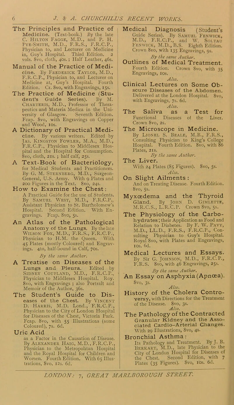 The Principles and Practice of Medicine. (Text-book.) By the late j C. Hilton Fagge, M.D., and P. H. Pye-Smith, M.D., F.R.S., F.R.C.P., Physician to, and Lecturer on Medicine in, Guy’s Hospital. Third Edition. 2 vols. 8vo, cloth, 40s.; Half Leather, 46s. Manual of the Practice of Medi- cine. By Frederick Taylor, M.D., F.R.C.P., Physician to, and Lecturer on Medicine at, Guy’s Hospital. Fourth Edition. Cr. 8vo, with Engravings, 15s. The Practice of Medicine (Stu- dent’s Guide Series). By M. Charteris, M.D., Professor of Thera- peutics and Materia Medica in the Uni- versity of Glasgow. Seventh Edition. Fcap. 8vo, with Engravings on Copper and Wood, 10s. A Dictionary of Practical Medi- cine. By various writers. Edited by Jas. Kingston Fowler, M.A., M.D., F.R.C.P., Physician to Middlesex Hos- pital and the Flospital for Consumption. 8vo, cloth, 2is. ; half calf, 25s. A Text-Book of Bacteriology, for Medical Students and Practitioners. By G. M. Sternberg, M.D., Surgeon- General, U.S. Army. With 9 Plates and 200 Figures in the Text. 8vo, 24s. How to Examine the Chest: A Practical Guide for the use of Students. By Samuel West, M.D., F.R.C.P., Assistant Physician to St. Bartholomew’s Flospital. Second Edition. With En- gravings. Fcap. 8vo, 5s. An Atlas of the Pathological Anatomy of the Lungs. By the late Wilson Fox, M.D., F.R.S., F.R.C.P., Physician to H.M. the Queen. With 45 Plates (mostly Coloured) and Engrav- ings. 4to, half-bound in Calf, 70s. By the same Author. A Treatise on Diseases of the Lungs and Pleura. Edited by Sidney Coufland, M.D., F.R.C.P., Physician to Middlesex Flospital. Roy. 8vo, with Engravings ; also Portrait and Memoir of the Author, 36s. The Student’s Guide to Dis- eases of the Chest. By Vincent D. Harris, M.D. Lond., F.R.C.P., Physician to the City of London Hospital for Diseases of the Chest, Victoria Park. Fcap. 8vo, with 55 Illustrations (some Coloured), 7s. 6d. Uric Acid as a Factor in the Causation of Disease. By Alexander Haig, M.D., F.R.C.P., Physician to the Metropolitan Hospital and the Royal Flospital for Children and Women. Fourth Edition. With 65 Illus- trations, 8vo, 12s. 6d. Medical Diagnosis (Student’s Guide Series). By Samuel Fenwick, M.D., F.R.C-.P., and W. Soltau Fenwick, M.D.,B.S. Eighth Edition. Crown 8vo, with 135 Engravings, 9s. By the same Author. Outlines of Medical Treatment. F'ourth Edition. Crown 8vo, with 35 Engravings, 10s. Also. Clinical Lectures on Some Ob- scure Diseases of the Abdomen. Delivered at the London Hospital. 8vo, with Engravings, 7s. 6d. Also. The Saliva as a Test for Functional Diseases of the Liver. Crown 8vo, 2s. The Microscope in Medicine. By Lionel S. Beale, M.B., F.R.S., Consulting Physician to King’s College Hospital. Fourth Edition. 8vo, with 86 Plates, 2is. By the same Author. The Liver. With 24 Plates (85 Figures). 8vo, 5s. Also. On Slight Ailments : And on Treating Disease. Fourth Edition. 8vo, 5s. Myxcedema and the Thyroid Gland. By John D. Gimlette, M.R.C.S., L.R.C.P. Crown 8vo, 5s. The Physiology of the Carbo- hydrates ; their Application as Food and Relation to Diabetes. By F. W. Pavy, M.D., LL.D., F.R.S., F.R.C.P., Con- sulting Physician to Guy’s Hospital. Royal 8vo, with Plates and Engravings, 10s. 6d. Medical Lectures and Essays. By Sir G. Johnson, M.D., F.R.C.P.., F.R.S. 8vo, with 46 Engravings, 25s. By the same Author. An Essay on Asphyxia (Apncea). 8vo, 3s. Also. History of the Cholera Contro- versy, with Directions for the Treatment of the Disease. 8vo, 3s. Also. The Pathology of the Contracted Granular Kidney and the Asso- ciated Cardio-Arterial Changes. With 29 Illustrations, Svo, 4s. Bronchial Asthma: Its Pathology and Treatment. By J. B. Berk art, M.D., late Physician to the City of London Hospital for Diseases cf the Chest. Second Edition, with 7 Plates (35 Figures). Svo, 10s. 6d.