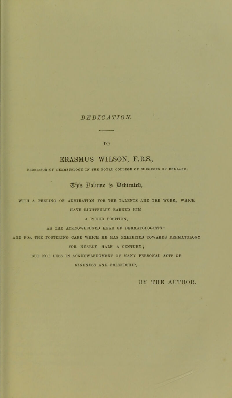 DEDICATION. TO ERASMUS WILSON, F.R.S., PROFESSOR OF DERMATOLOGY IK IKK ROYAL COLLEGB OF SURGEONS OF ENGLAND, SHjts Uolume i% ©etucatctj, WITH A FEELING OF ADMIRATION FOR THE TALENTS AND THE WORK, WHICH HAVE RIGHTFULLT EARNED HIM A PROUD POSITION, AS THE ACKNOWLEDGED HEAD OF DERMATOLOGISTS : AND FOR THE FOSTERING CARE WHICH HE HAS EXHIBITED TOWARDS DERMATOLOGY FOR NEARLY HALF A CENTURY ; BUT NOT LESS IN ACKNOWLEDGMENT OF MANY PERSONAL ACTS OF KINDNESS AND FRIENDSHIP, BY THE AUTHOR.