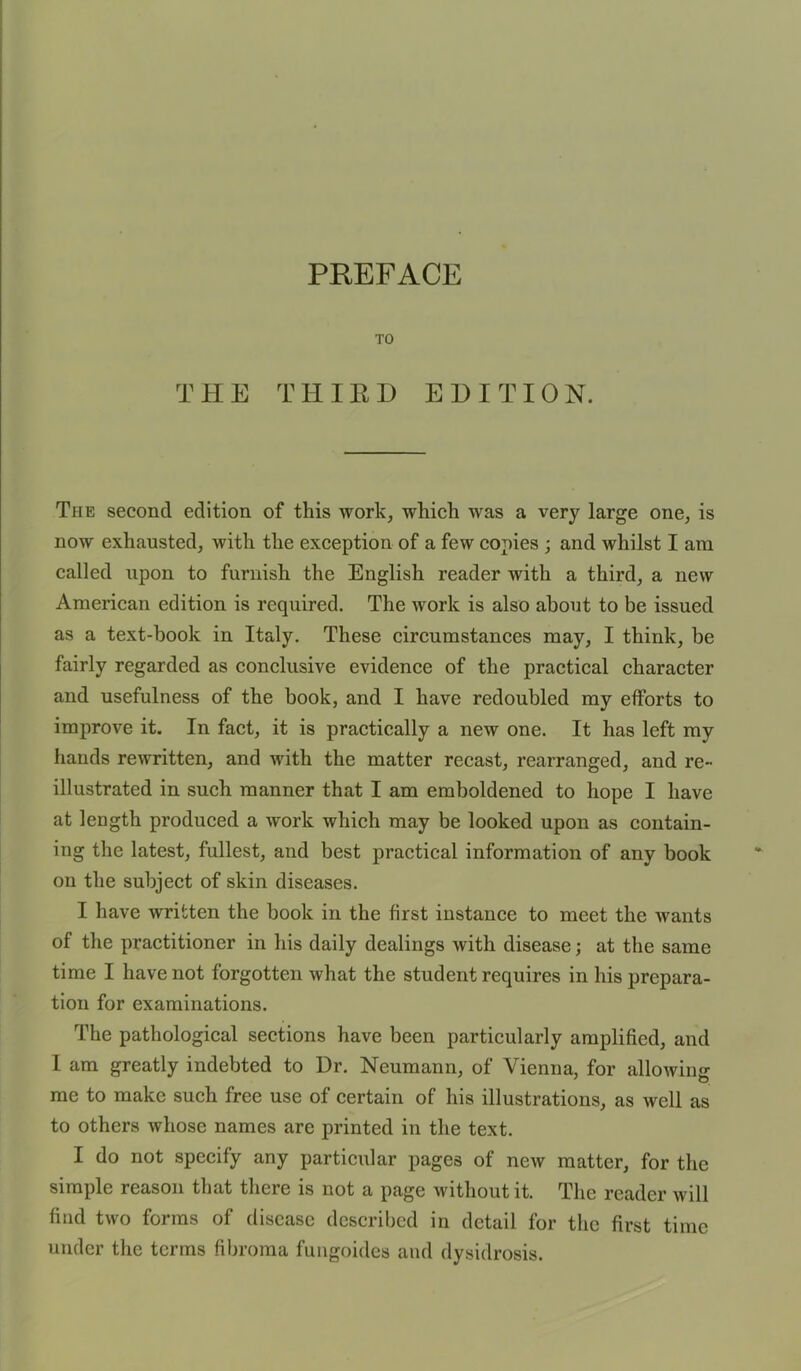 PREFACE TO T H E T H I R D EDI T ION. The second edition of this work, which was a very large one, is now exhausted, with the exception of a few copies ; and whilst I am called upon to furnish the English reader with a third, a new American edition is required. The work is also about to be issued as a text-hook in Italy. These circumstances may, I think, be fairly regarded as conclusive evidence of the practical character and usefulness of the book, and I have redoubled my efforts to improve it. In fact, it is practically a new one. It has left my hands rewritten, and with the matter recast, rearranged, and re- illustrated in such manner that I am emboldened to hope I have at length produced a work which may be looked upon as contain- ing the latest, fullest, and best practical information of any book on the subject of skin diseases. I have written the book in the first instance to meet the wants of the practitioner in his daily dealings with disease; at the same time I have not forgotten what the student requires in his prepara- tion for examinations. The pathological sections have been particularly amplified, and 1 am greatly indebted to Dr. Neumann, of Vienna, for allowing me to make such free use of certain of his illustrations, as well as to others whose names are printed in the text. I do not specify any particular pages of new matter, for the simple reason that there is not a page Avithoutit. The reader will find two forms of disease described in detail for the first time under the terms fibroma fungoides and dysidrosis.