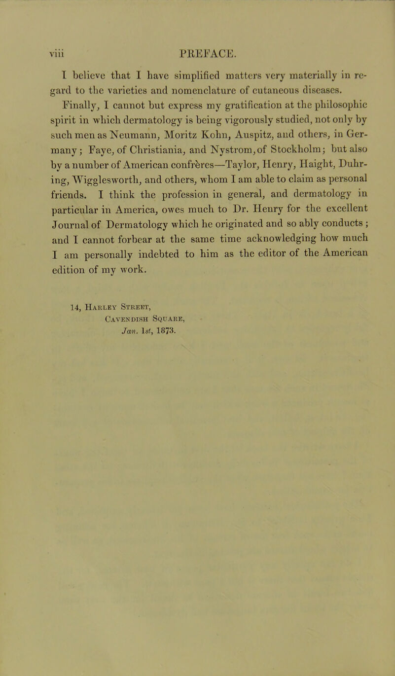 I believe that I have simplified matters very materially in re- gard to the varieties and nomenclature of cutaneous diseases. Finally, I cannot hut express my gratification at the philosophic spirit in which dermatology is being vigorously studied, not only by such men as Neumann, Moritz Kohn, Auspitz, and others, in Ger- many; Faye, of Christiania, and Nystrom,of Stockholm; but also by a number of American confreres—Taylor, Henry, Haight, Duhr- ing, Wiggleswortli, and others, whom I am able to claim as personal friends. I think the profession in general, and dermatology in particular in America, owes much to Dr. Henry for the excellent Journal of Dermatology which he originated and so ably conducts ; and I cannot forbear at the same time acknowledging how much I am personally indebted to him as the editor of the American edition of my work. 14, Harley Street, Cavendish Square, Jam. ls<, 1873.