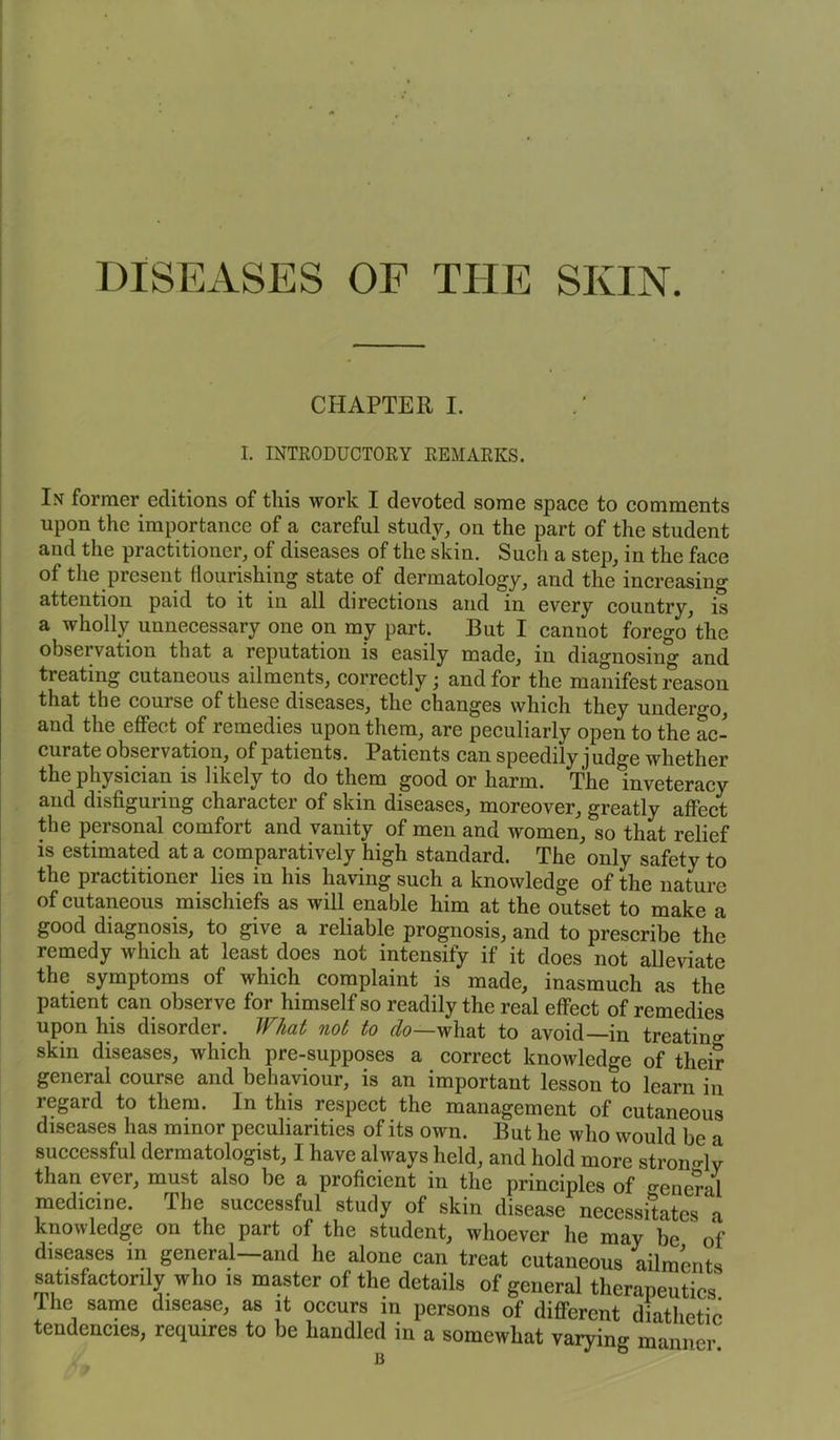 DISEASES OF THE SKIN. CHAPTER I. I. INTRODUCTORY REMARKS. In former editions of this work I devoted some space to comments upon the importance of a careful study, on the part of the student and the practitioner, of diseases of the skin. Such a step, in the face of the present flourishing state of dermatology, and the increasing attention paid to it in all directions and in every country, is a wholly unnecessary one on my part. But I cannot forego the observation that a reputation is easily made, in diagnosing and treating cutaneous ailments, correctly; and for the manifest reason that the couise of these diseases, the changes which they underg'o, and the effect of remedies upon them, are peculiarly open to the ac- curate observation, of patients. Patients can speedily j udge whether the physician is likely to do them good or harm. The inveteracy and disfiguring character of skin diseases, moreover, greatly affect the personal comfort and vanity of men and women, so that relief is estimated at a comparatively high standard. The only safety to the practitioner lies in his having such a knowledge of the nature of cutaneous mischiefs as will enable him at the outset to make a good diagnosis, to give a reliable prognosis, and to prescribe the remedy which at least does not intensify if it does not alleviate the symptoms of which complaint is made, inasmuch as the patient can observe for himself so readily the real effect of remedies upon his disorder. What not to do—what to avoid—in treating skin diseases, which pre-supposes a correct knowledge of their general course and behaviour, is an important lesson to learn in regard to them. In this respect the management of cutaneous diseases has minor peculiarities of its own. But he who would be a successful dermatologist, I have always held, and hold more stron-lv than ever, must also be a proficient in the principles of general medicine. I he successful study of skin disease necessitates a knowledge on the part of the student, whoever he may be ' of diseases in general—and he alone can treat cutaneous ailments satisfactorily who is master of the details of general therapeutics I he same disease, as it occurs in persons of different diathetic tendencies, requires to be handled in a somewhat varying manner