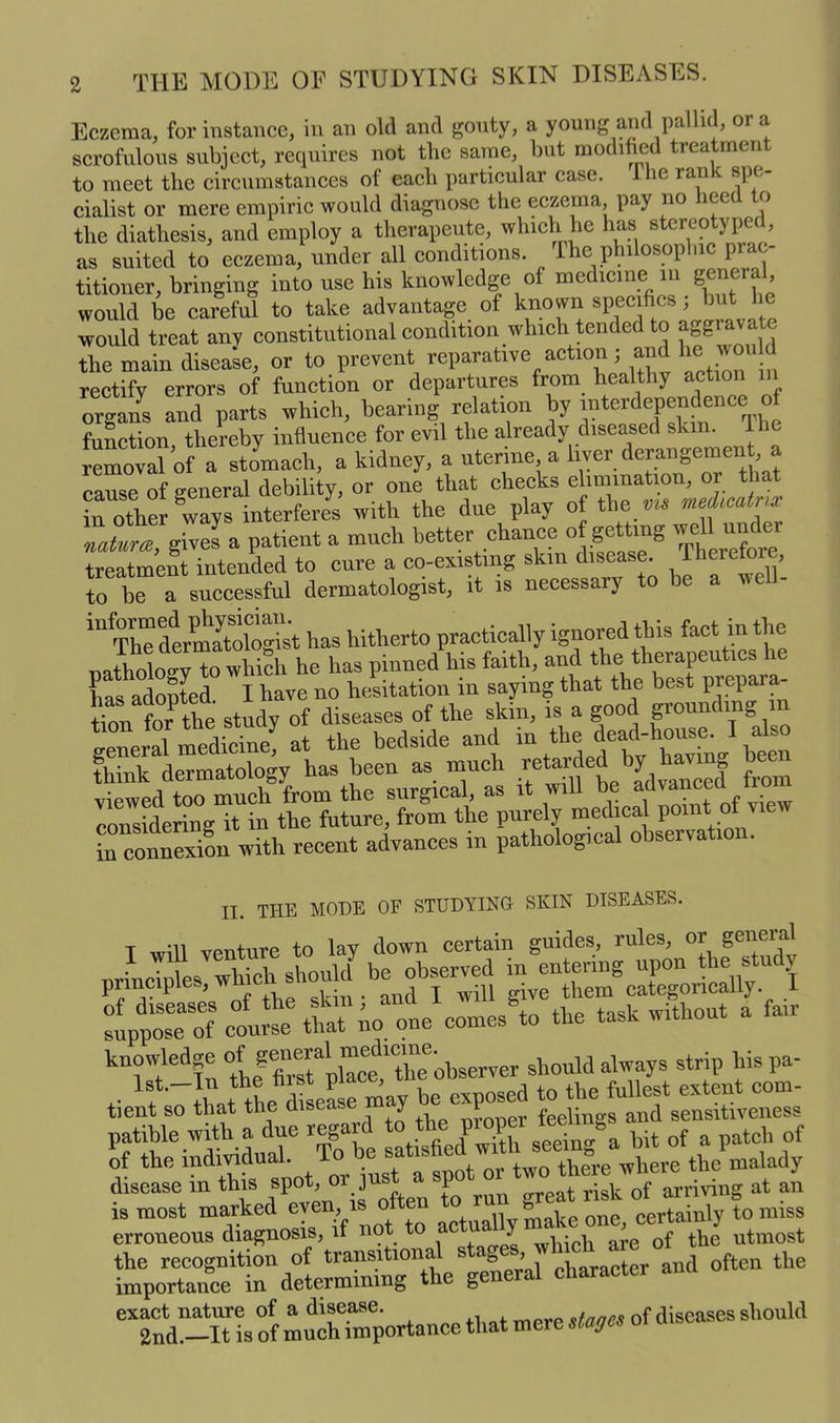 Eczema, for instance, in an old and gouty, a young and pallid, ora scrofulous subject, requires not the same, but modified treatment to meet the circumstances of each particular case. 1 he rank spe- cialist or mere empiric would diagnose the eczema pay no heed to the diathesis, and employ a therapeute, which lie has stereotyped, as suited to eczema, under all conditions. The philosophic prac- titioner, bringing into use his knowledge of medicine in general would be careful to take advantage of known specifics , but 1 e would treat any constitutional condition which tended to aggrav . the main disease, or to prevent reparative action; and he would rectify errors of function or departures from healthy action in organs and parts which, hearing relation by T^e function, thereby influence for evil the already diseased shim 1 he removal of a stomach, a kidney, a uterine, a liver derangeme , cause of general debility, or one that checks elimination, or that in other ways interferes with the due play of the medicatnx nature, gives a patient a much better chance of getting weU. undei treatment intended to cure a co-existing skin disease, therefore, to be a successful dermatologist, it is necessary to be a well- 1U The dermatologist has hitherto practically ignored this fact in the nntholo 'v to which he has pinned his faith, and the therapeutics he lias adopted I have no hesitation in saying that the best piepaia- tton fOT the study of diseases of the skin, is a good grounding in general medicine^ at the bedside and ***$*?%£}££ think dermatology has been as much retarded y | viewed too much from the surgical, as it will be ad™“ea f considering it in the future, from the purely medical point ot vie inSi with recent advances in pathological observation. II. THE MODE OF STUDYING SKIN DISEASES. T will venture to lay down certain guides, rules, or general principles, which should be observed ^g^njh^u y :f%lt%Sio“comesSto the task without a fair knowledge of observer should always strip hispa- tien^r the dleL may ^exposed disease m this spot, OT run <rreat risk of arriving at an LreLTtgno^f not to S3 tyZ^rdlrm“eSg:Wal character and often the exact nature of a disease. *tnnp* of diseases should 2nd.—It is of much importance that mere stages of disca