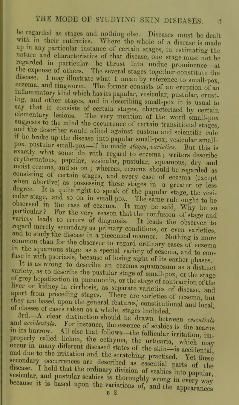be regarded as stages and nothing else. Diseases must be dealt with in their entireties. Where the whole of a disease is made up in any particular instance of certain stages, in estimating the nature and characteristics of that disease, one stage must not be regarded in particular—be thrust into undue prominence—at the expense of others. Tbe several stages together constitute the disease. I may illustrate what I mean by reference to small-pox, eczema, and ringworm. The former consists of an eruption of an inflammatory kind which has its papular, vesicular, pustular, crust- ing, and other stages, and in describing small-pox it is usual to say that it consists of certain stages, characterized by certain elementary lesions. The very mention of the word small-pox suggests to the mind the occurrence of certain transitional stages, and the descnber would offend against custom and scientific rule n he broke up the disease into papular small-pox, vesicular small- pox, pustular small-pox—if he made stages, varieties. But this is exactly what some do with regard to eczema; writers describe erythematous, papular, vesicular, pustular, squamous, dry and moist eczema, and so on ; whereas, eczema should be regarded as consisting of certain stages, and every case of eczema (except when abortive) as possessing these stages in a greater or less ( epee. It is quite right to speak of the papular stage, the vesi- cular stage, and so on in small-pox. The same rule ought to be observed in the case of eczema. It may be said, Why be so particular? lor the very reason that the confusion of stage and variety leads to errors of diagnosis. It leads the observer to regard merely secondary as primary conditions, or even varieties, and to study the disease m a piecemeal manner. Nothing is more common than for the observer to regard ordinary cases of eczema m the squamous stage as a special variety of eczema, and to con- tuse it with psoriasis, because of losing sight of its earlier phases. . 1S as wronS to describe an eczema squamosum as a distinct variety as to describe the pustular stage of small-pox, or the stao-e o grey hepatization in pneumonia, or the stage of contraction of the liver or kidney m cirrhosis, as separate varieties of disease, and apart from preceding stages. There are varieties of eczema but they are based upon the general features,' constitutional and local ot classes ot cases taken as a whole, stages included. 3rd.—A clear distinction should be drawn between essentials and accidentals. For instance, the essence of scabies is the acarus in its burrow. All else that follows-the follicular irritation im- properly called lichen, the ecthyma, the urticaria, which mTy occur in many different diseased states of the skin—is accidental5 and due to the irritation and the scratching practised. Yet these secondary occurrences are described as essential parts of the disease. I hold that the ordinary division of scabies into namilar vesicular and pustular scabies is thoroughly wrong in every way because it is based upon the variations of/and the appea7anCCs b 2