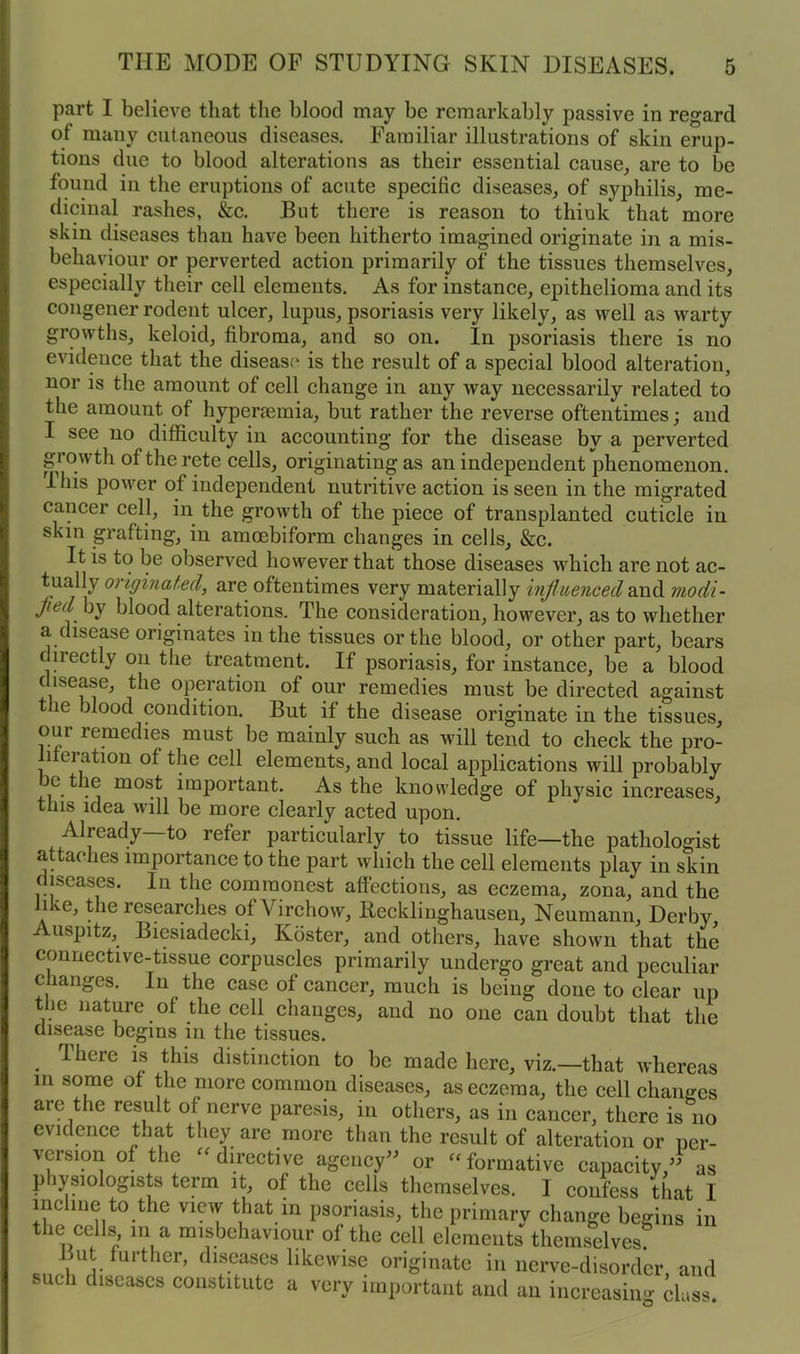 part I believe that the blood may be remarkably passive in regard of many cutaneous diseases. Familiar illustrations of skin erup- tions due to blood alterations as their essential cause, are to be found in the eruptions of acute specific diseases, of syphilis, me- dicinal rashes, &c. But there is reason to think that more skin diseases than have been hitherto imagined originate in a mis- behaviour or perverted action primarily of the tissues themselves, especially their cell elements. As for instance, epithelioma and its congener rodent ulcer, lupus, psoriasis very likely, as well as warty growths, keloid, fibroma, and so on. In psoriasis there is no evidence that the disease is the result of a special blood alteration, nor is the amount of cell change in any way necessarily related to the amount of hypenemia, but rather the reverse oftentimes; and I see no difficulty in accounting for the disease by a perverted growth oftherete cells, originating as an independent phenomenon. I his power of independent nutritive action is seen in the migrated cancer cell, in the growth of the piece of transplanted cuticle in skin grafting, in amcebiform changes in cells, &c. It is to be observed however that those diseases which are not ac- tually originated, are oftentimes very materially influenced and modi- Jiet ^ blood alterations. The consideration, however, as to whether a disease originates in the tissues or the blood, or other part, bears cirectly on the treatment. If psoriasis, for instance, be a blood c isea.se, the operation of our remedies must be directed against t le nood condition. But if the disease originate in the tissues, our remedies must be mainly such as will tend to check the pro- liferation of the cell elements, and local applications will probably e the most important. As the knowledge of physic increases, this idea will be more clearly acted upon. Already—to refer particularly to tissue life—the pathologist attaches importance to the part which the cell elements play in skin diseases. In the commonest affections, as eczema, zona, and the like, the researches of Virchow, llecklinghausen, Neumann, Derby, Auspitz, Biesiadecki, Koster, and others, have shown that the connective-tissue corpuscles primarily undergo great and peculiar changes. In the case of cancer, much is being done to clear up the nature of the cell changes, and no one can doubt that the disease begins in the tissues. There is this distinction to be made here, viz.—that whereas in some of the more common diseases, as eczema, the cell changes are the result of nerve paresis, in others, as in cancer, there is no evidence that they are more than the result of alteration or per- version of the “ directive agency” or “ formative capacity,” as physiologists term it, of the cells themselves. I confess that I incline to the view that in psoriasis, the primarv change begins in the cells in a misbehaviour of the cell elements themselves mt further, diseases likewise originate in nerve-disorder, and such diseases constitute a very important and an increasing class.