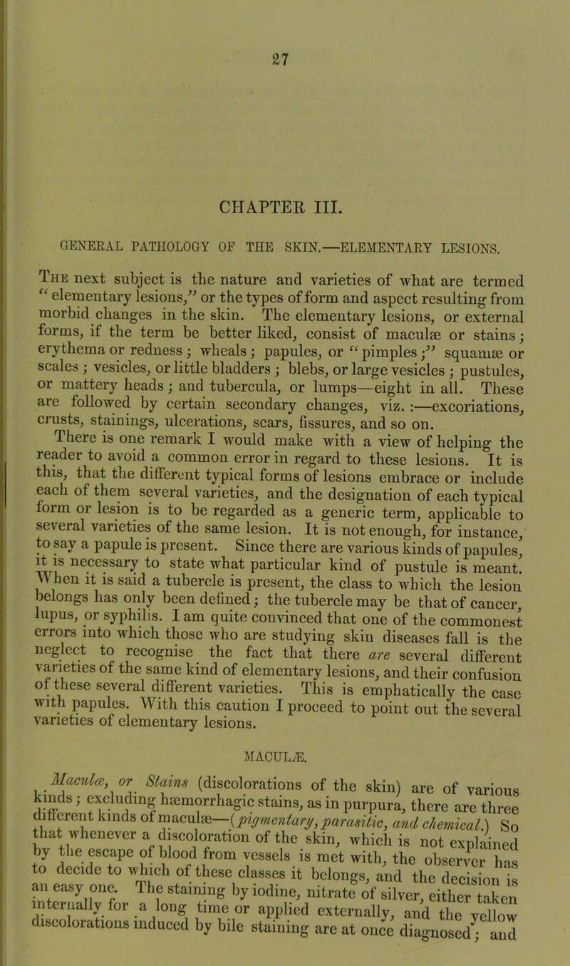 CHAPTER III. GENERAL PATHOLOGY OF THE SKIN.—ELEMENTARY LESIONS. The next subject is the nature and varieties of what are termed “ elementary lesions,” or the types of form and aspect resulting from morbid changes in the skin. The elementary lesions, or external forms, if the term be better liked, consist of maculae or stains; eiythema or redness ; wheals; papules, or “ pimplessquamae or scales ; vesicles, or little bladders ; blebs, or large vesicles ; pustules, or mattery heads; and tubercula, or lumps—eight in all. These are followed by certain secondary changes, viz. :—excoriations, crusts, stainings, ulcerations, scars, fissures, and so on. ^ here is one remark I would make with a view of helping the reader to avoid a common error in regard to these lesions. It is this, that the different typical forms of lesions embrace or include each of them several varieties, and the designation of each typical form or lesion is to be regarded as a generic term, applicable to seveial varieties of the same lesion. It is not enough, for instance, to say a papule is present. Since there are various kinds of papules' it is necessary to state what particular kind of pustule is meant! W hen it is said a tubercle is present, the class to which the lesion belongs has only been defined; the tubercle may be that of cancer, lupus, or syphilis. I am quite convinced that one of the commonest errors into which those who are studying skin diseases fall is the neglect to recognise the fact that there are several different varieties of the same kind of elementary lesions, and their confusion of these several different varieties. This is emphatically the case with papules. With this caution I proceed to point out the several varieties of elementary lesions. MAUUL/E. Macula, or Stains (discolorations of the skin) are of various kinds; excluding hmmorrhagic stains, as in purpura, there are three different lands of maculm— {pigmentary,parasitic, and chemical.) So that whenever a discoloration of the skin, which is not explained by the escape of blood from vessels is met with, the observer has to decide to which of these classes it belongs, and the decision is an easy one. The staining by iodine, nitratf of silver eitlLTlaLn internally for a long time or applied externally, and the yellow discolorations induced by bile staining are at once diagnosed* and