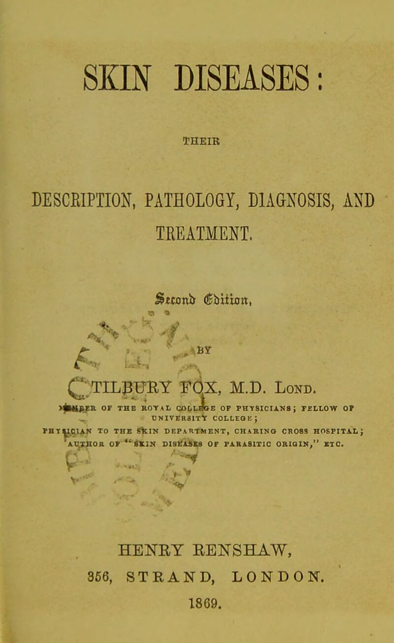 SKIN DISEASES: THEIR DESCEIPTION, PATHOLOGY, DIAGNOSIS, AND TREATMENT. QtILBBBY fox M.D. Lond. I^H^ZR or THE ROTAI, COLLIE OF FHTSICIA.M8; FELLOW Of , DNIVERSIT* COLLEOK; rHTUCl^N TO THE SilN DEPARTMENT, CHARINO CROSS HOSFITXt J AxasoB. or 'Akin dis^Ises of pa.basitic oriqim, etc. HENRY REISrSHAW, 366, STRAND, LONDON. 1869.