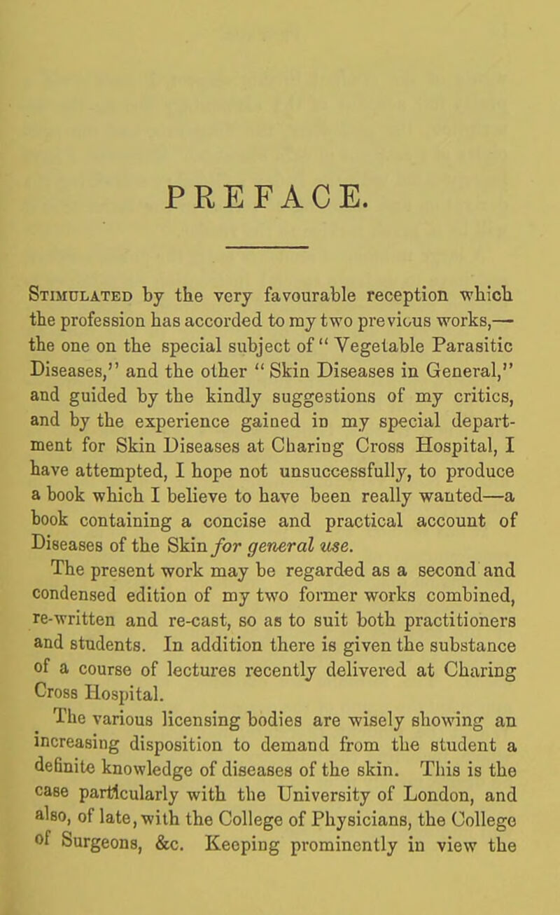 PREFACE. Stimulated by the very favourable reception ■wbicli the profession has accorded to mj two previous works,— the one on the special subject of Vegetable Parasitic Diseases, and the other Skin Diseases in General, and guided by the kindly suggestions of my critics, and by the experience gained in my special depart- ment for Skin Diseases at Charing Cross Hospital, I have attempted, I hope not unsuccessfully, to produce a hook which I believe to have been really wanted—a book containing a concise and practical account of Diseases of the Skin/or general me. The present work may be regarded as a second and condensed edition of my two former works combined, re-written and re-cast, so as to suit both practitioners and students. In addition there is given the substance of a course of lectures recently delivered at Charing Cross Hospital. The various licensing bodies are wisely showing an increasing disposition to demand from the student a definite knowledge of diseases of the skin. This is the case particularly with the University of London, and also, of late, with the College of Physicians, the College of Surgeons, &c. Keeping prominently in view the