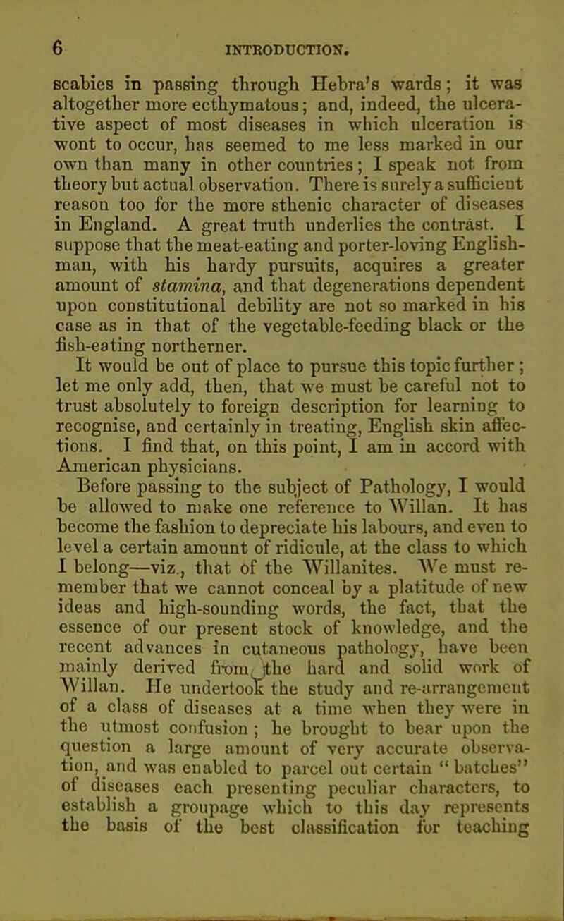 scabies in passing through Hebra's wards; it was altogether more ecthymatous; and, indeed, the ulcera- tive aspect of most diseases in which ulceration is wont to occur, has seemed to me less marked in our own than many in other countries; I speak not from theory but actual observation. There is surely a sufiBcient reason too for the more sthenic character of diseases in England. A great truth underlies the contrast. I suppose that the meat-eating and porter-loving English- man, with his hardy pursuits, acquires a greater amount of stamina, and that degenerations dependent upon constitutional debility are not so marked in his case as in that of the vegetable-feeding black or the fibh-eating northerner. It would be out of place to pursue this topic further; let me only add, then, that we must be careful not to trust absolutely to foreign description for learning to recognise, and certainly in treating, English skin afl'ec- tions. I find that, on this point, I am in accord with American physicians. Before passing to the subject of Pathology, I would be allowed to make one reference to Willan. It has become the fashion to depreciate his labours, and even to level a certain amount of ridicule, at the class to which I belong—viz., that of the Willanites. We must re- member that we cannot conceal by a platitude of new ideas and high-sounding words, the fact, that the essence of our present stock of knowledge, and the recent advances in cutaneous pathology, have been Willan. He undertook the study and re-arrangement of a class of diseases at a time when they were in the utmost confusion ; he brought to bear upon the question a large amount of very accurate observa- tion, and was enabled to parcel out certain  batches of diseases each presenting peculiar characters, to establish a groupage which to this day represents the basis of the best classification for teaching mainly