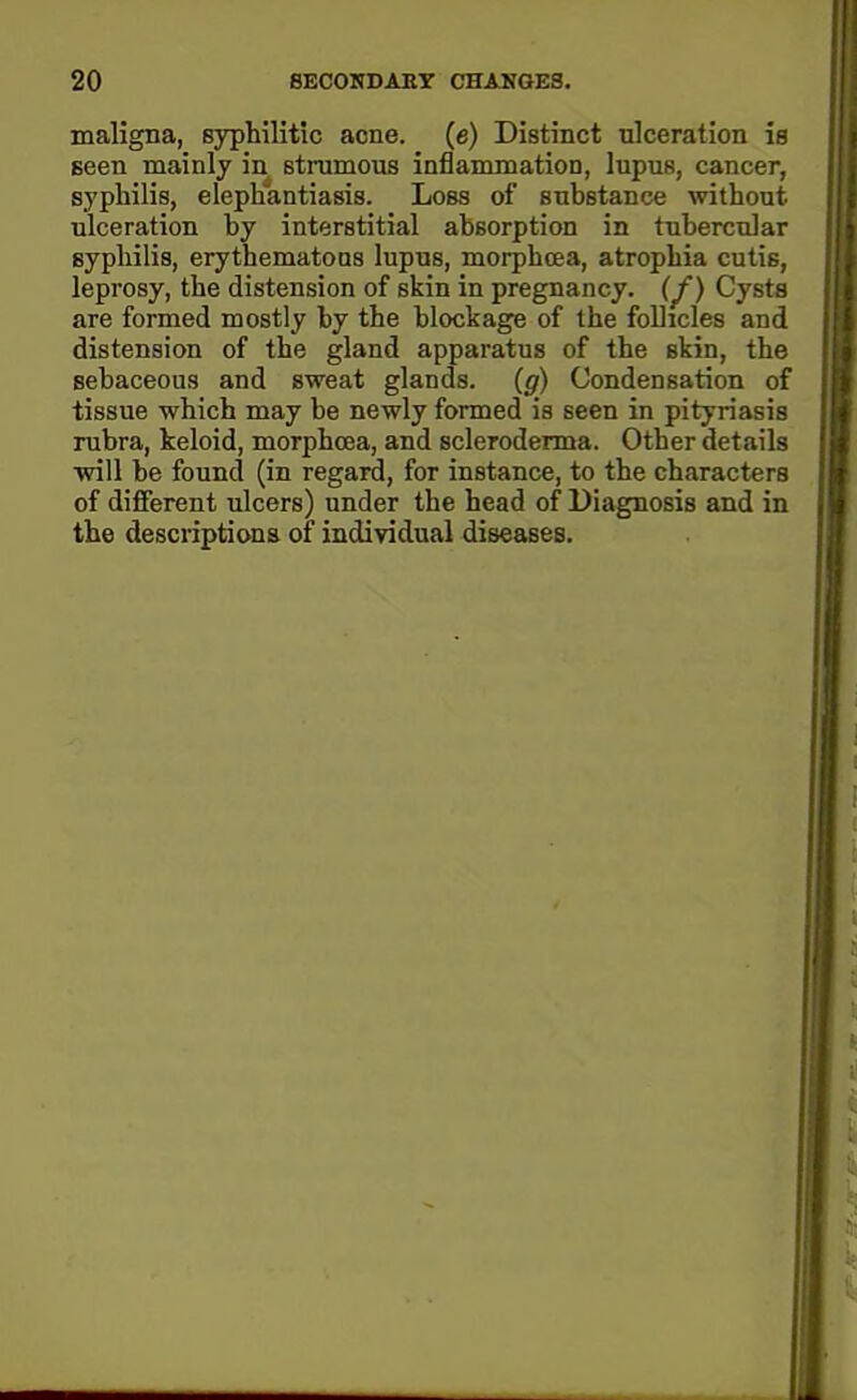 maligna, syphilitic acne, (e) Distinct ulceration is Been mainly in strumous inflammation, lupus, cancer, syphilis, elephantiasis. Loss of suhstance without ulceration by interstitial absorption in tubercular syphilis, erythematous lupus, morphcea, atrophia cutis, leprosy, the distension of skin in pregnancy. (^) Cysts are formed mostly by the blockage of the follicles and distension of the gland apparatus of the skin, the sebaceous and sweat glands, (g) Condensation of tissue which may be newly formed is seen in pityriasis rubra, keloid, morphcea, and scleroderma. Other details will be found (in regard, for instance, to the characters of different ulcers) under the head of Diagnosis and in the descriptions of individual diseases.