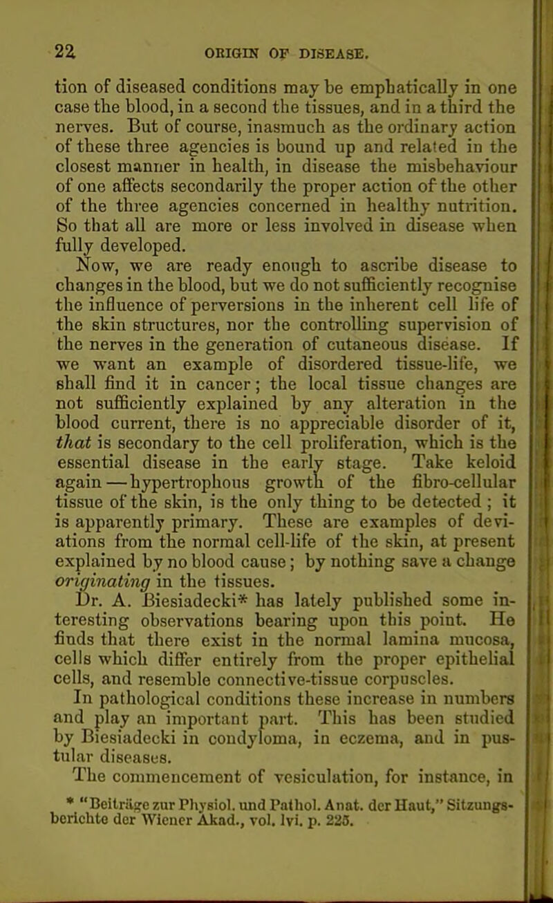 tion of diseased conditions may be emphatically in one case the blood, in a second the tissues, and in a third the nerves. But of course, inasmuch as the ordinary action of these three agencies is bound up and related in the closest manner in health, in disease the misbehaviour of one affects secondarily the proper action of the other of the three agencies concerned in healthy nutrition. So that all are more or less involved in disease when fully developed. Now, we are ready enough to ascribe disease to changes in the blood, but we do not sufficiently recognise the influence of perversions in the inherent cell life of the skin structures, nor the controlling supervision of the nerves in the generation of cutaneous disease. If we want an example of disordered tissue-life, wo shall find it in cancer; the local tissue changes an not sufficiently explained by any alteration in thu blood current, there is no appreciable disorder of it, that is secondary to the cell proliferation, which is the essential disease in the early stage. Take keloid again—hypertrophous growth of the fibro-cellular tissue of the skin, is the only thing to be detected ; it is apparently primary. These are examples of devi- ations from the normal cell-life of the skin, at jiresent explained by no blood cause; by nothing save a change originating in the tissues. Dr. A. JBiesiadecki* has lately published some in- teresting observations bearing upon this point. He finds that there exist in the normal lamina mucosa, cells which differ entirely from the proper epithelial cells, and resemble connective-tissue corpuscles. In pathological conditions these increase in numbers j and play an important part. This has been studied by Biesiadecki in condyloma, in eczema, and in pus- tular diseases. The commencement of vesiculation, for instance, in • Beitriisfe zur Physiol, imd Pathol. Anat. der Haut, Sitzungs- ; bcrichte der Wiener Akad., vol. lyi. p. 225.