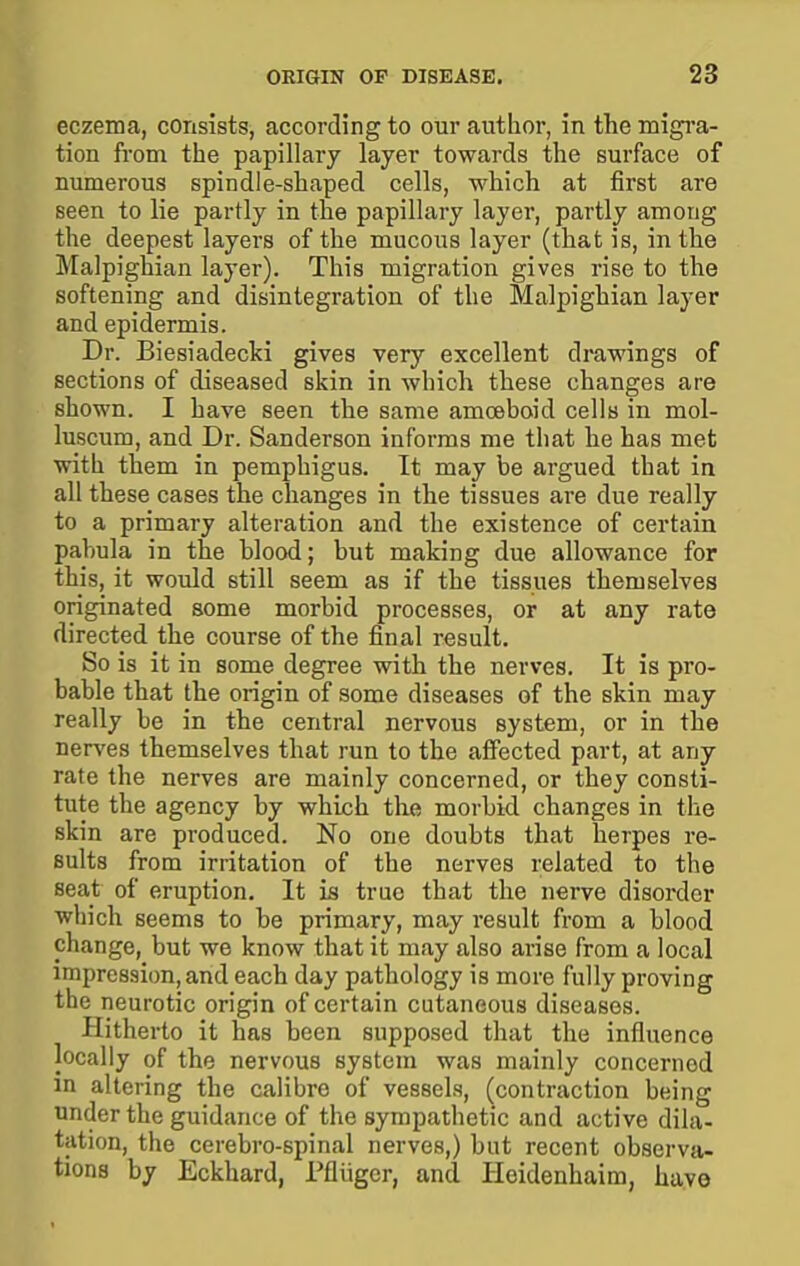 eczema, consists, according to our author, in the migi-a- tion from the papillary layer towards the surface of numerous spindle-shaped cells, which at first are seen to lie partly in the papillary layer, partly among the deepest layers of the mucous layer (that is, in the Malpighian layer). This migration gives rise to the softening and disintegration of the Malpighian layer and epidermis. Dr. Biesiadecki gives very excellent drawings of sections of diseased skin in which these changes are shown. I have seen the same amceboid cells in mol- luscum, and Dr. Sanderson informs me that he has met with them in pemphigus. It may be argued that in all these cases the changes in the tissues are due really to a primary alteration and the existence of certain pahula in the blood; but making due allowance for this, it would still seem as if the tissues themselves originated some morbid processes, or at any rate directed the course of the final result. So is it in some degree with the nerves. It is pro- bable that the origin of some diseases of the skin may really be in the central nervous system, or in the nerves themselves that run to the affected part, at any rate the nerves are mainly concerned, or they consti- tute the agency by which the morbid changes in the skin are produced. No one doubts that herpes re- sults from irritation of the nerves related to the seat of eruption. It is true that the nerve disorder which seems to be primary, may result from a blood change, but we know that it may also arise from a local impression, and each day pathology is more fully proving the neurotic origin of certain cutaneous diseases. Hitherto it has been supposed that the influence locally of the nervous system was mainly concerned m altering the calibre of vessels, (contraction being under the guidance of the sympathetic and active dila- tation, the cerebro-spinal nerves,) but recent observa- tions by Eckhard, rfliiger, and Heidenhaim, have