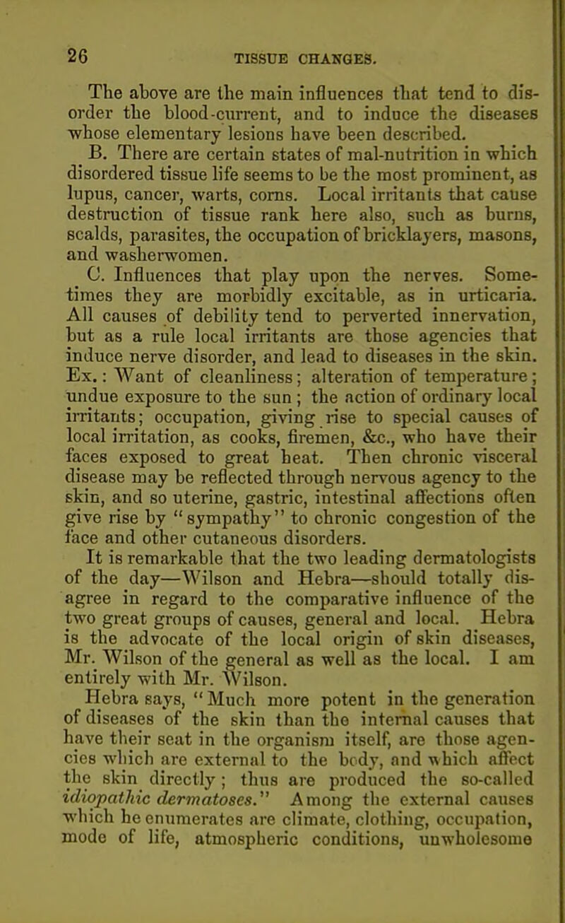 The above are the main influences tliat tend to dis- order the blood-current, and to induce the diseases •whose elementary lesions have been described. B. There are certain states of mal-nutrition in which disordered tissue life seems to be the most prominent, as lupus, cancer, warts, corns. Local irritants that cause destruction of tissue rank here also, such as burns, scalds, parasites, the occupation of bricklayers, masons, and washerwomen. C. Influences that play upon the nerves. Some- times they are morbidly excitable, as in urticaria. All causes of debility tend to perverted innervation, but as a rule local irritants are those agencies that induce nerve disorder, and lead to diseases in the skin. Ex.: Want of cleanliness; alteration of temperature; undue exposure to the sun ; the action of ordinary local imtants; occupation, giving rise to special causes of local irritation, as cooks, firemen, &c., who have their faces exposed to great heat. Then chronic visceral disease may be reflected through nervous agency to the skin, and so uterine, gastric, intestinal aff'ections often give rise by sympathy to chronic congestion of the face and other cutaneous disorders. It is remai'kable that the two leading dermatologists of the day—Wilson and Hebra—should totally dis- agree in regard to the comparative influence of the two great groups of causes, general and local. Hebra is the advocate of the local origin of skin diseases, Mr. Wilson of the general as well as the local. I am entirely with Mr. Wilson. Hebra says,  Much more potent in the generation of diseases of the skin than the internal causes that have their scat in the organism itself, are those agen- cies wliich are external to the body, and T\hich afiect the skin directly; thus are produced the so-called idiopathic dermatoses. Among the external causes ■which he enumerates are climate, clothing, occupation, mode of life, atmospheric conditions, unwholesome