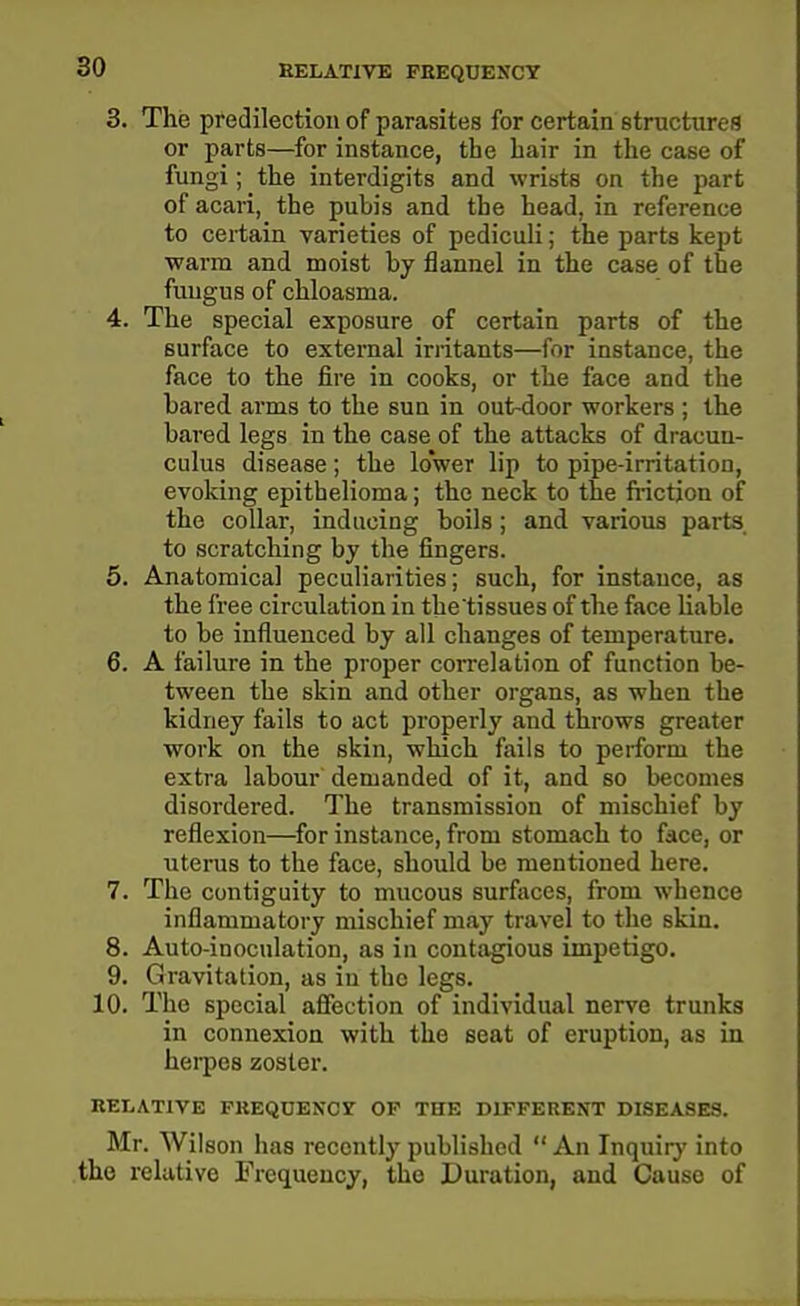 HELATIVE FEEQDENCY 3. The predilection of parasites for certain structures or parts—for instance, the hair in the case of fungi; the interdigits and wrists on the part of acari, the pubis and the head, in reference to certain varieties of pediculi; the parts kept warm and moist by flannel in the case of the fungus of chloasma. 4. The special exposure of certain parts of the surface to external iriitants—for instance, the face to the fire in cooks, or the face and the bared arms to the sun in out-door workers ; the bared legs in the case of the attacks of dracun- culus disease; the lower lip to pipe-irritation, evoking epithelioma; the neck to the fi-iction of the collar, inducing boils; and various parts to scratching by the fingers. 5. Anatomical peculiarities; such, for instance, as the free circulation in the tissues of the face liable to be influenced by all changes of temperature. 6. A failure in the proper correlation of function be- tween the skin and other organs, as when the kidney fails to act properly and throws greater work on the skin, which fails to perform the extra labour demanded of it, and so becomes disordered. The transmission of mischief by reflexion—for instance, from stomach to face, or uterus to the face, should be mentioned here. 7. The contiguity to mucous surfaces, from whence inflammatory mischief may travel to the skin. 8. Auto-inoculation, as in contagious impetigo. 9. Gravitation, as in the legs. 10. The special afiection of individual nerve trunks in connexion with the seat of eruption, as in herpes zoster. RELATIVE PREQUENCr OF THE DIFFERENT DISEASES. Mr. Wilson has recently published An Inquirj' into the relative Frequency, the Duration, and Cause of