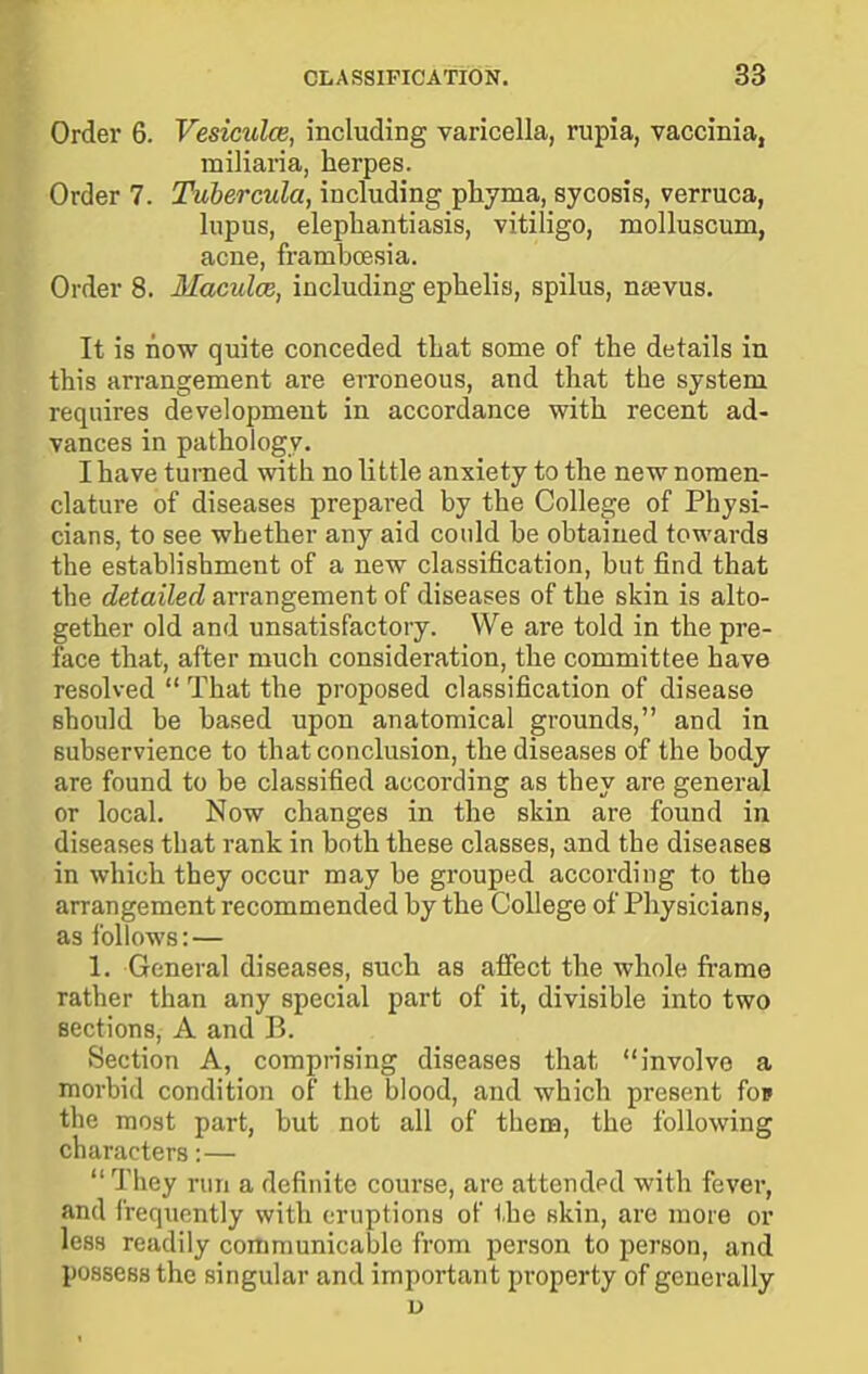 Order 6. Vesiculce, including varicella, rupia, vaccinia, miliaria, herpes. Order 7. Tubercula, including pliyma, sycosis, verruca, lupus, elephantiasis, vitiligo, molluscum, acne, framboesia. Order 8. Maculce, including ephelis, spilus, ntevus. It is now quite conceded that some of the details in this arrangement are erroneous, and that the system requires development in accordance with recent ad- vances in pathology. I have turned with no little anxiety to the new nomen- clature of diseases prepared by the College of Physi- cians, to see whether any aid could be obtained towards the establishment of a new classification, but find that the detailed arrangement of diseases of the skin is alto- gether old and unsatisfactory. We are told in the pre- face that, after much consideration, the committee have resolved  That the proposed classification of disease should be based upon anatomical grounds, and in subservience to that conclusion, the diseases of the body are found to be classified according as they are general or local. Now changes in the skin are found in diseases that rank in both these classes, and the diseases in which they occur may be grouped according to the arrangement recommended by the College of Physicians, as follows:— 1. General diseases, such as affect the whole fi-ame rather than any special part of it, divisible into two sections, A and B. Section A, comprising diseases that involve a morbid condition of the blood, and which present fo» the most part, but not all of tbem, the following characters:— They run a definite course, arc attendod with fever, and frequently with eruptions of the skin, arc more or less readily communicable from person to person, and possess the singular and important property of generally u