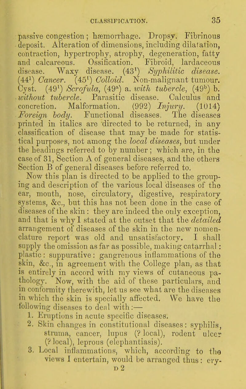 passive congestion ; h£emo]Tliae:e. Dropsy. Fibrinous deposit. Alteration of dimensions, including dilalation, contraction, hypertrophy, atrophy, degeneration, fatty and calcareous. Ossification. Fibroid, lardaceous disease. Waxy disease. (43') Syphilitic disease. (44^) Cancer. (45) Colloid. Non-malignant tumour. Cyst. (49') Scrofula, (49=^) a. loith tubercle, (49^) b. without tubercle. Parasitic disease. Calculus and concretion. Malformation. (992) Injury. (1014) Foreign body. Functional diseases. The diseases printed in italics are directed to be returned, in any classification of disease that may be made for statis- tical purposes, not among the local diseases, but under the headings referred to by number; which are, in the case of 31, Section A of general diseases, and the others Section B of general diseases before referred to. Now this plan is directed to be applied to the group- ing and description of the various local diseases of the ear, mouth, nose, circulatory, digestive, respiratory systems, &c., but this has not been done in the case of diseases of the skin : they are indeed the only exception, and that is whyl stated at the outset that the detailed arrangement of diseases of the skin in the new nomea- clature report was old and unsatisfactory. I shall supply the omission as far as possible, making catarrhal: plastic: suppurative: gangrenous inflammations of the skin, &c., in agreement with the College plan, as that is entirely in accord with my views of cutaneous pa- thology. Now, with the aid of these particuliirs, and in conformity therewith, let us see what are the diseases in which the skin is specially affected. We have the following diseases to denl with:— 1. Eruptions in acute specific diseases. 2. Skin changes in constitutional diseases: syphilis, struma, cancer, lupus (? local), rodent ulcer (y local), leprous (elephantiasis). 3. Local inflammations, which, according to tho views I entertain, would be arranged thus: cry- d2