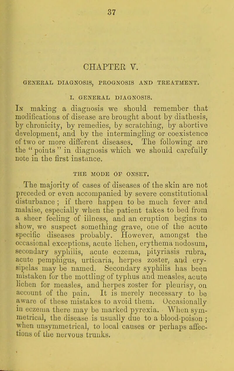 CHAPTER V. GENERAL DIAGNOSJS, PnOGNOSIS AND TREATMENT. 1. GENERAL DIAGNOSIS. In making a diagnosis we should remember that modifications of disease are brought about by diathesis, hy chronicity, by remedies, by scratohiag, by abortive development, and by the intermingling or coexistence of two or more different diseases. The following are the  points  in diagnosis which we should carefully note in the first instance. THE MODE OF ONSET. The majority of cases of diseases of the skin are not preceded or even accompanied by severe constitutional disturbance ; if there happen to be much fever and malaise, especially when the patient takes to bed from a sheer feeling of illness, and an eruption begins to show, we suspect something grave, one of the acute specific diseases probably. However, amongst the occasional exceptions, acute lichen, erythema nodosum, secondary sypliiiis, acute eczema, pityriasis rubra, acute pemphigus, urticaria, herpes zoster, and ery- sipelas may be named. Secondary syphilis has been niistaken for the mottling of typhus and measles, acute lichen for measles, and herpes zoster for pleurisy, on account of the pain. It is merely necessary to be aware of these mistakes to avoid them. Occasionally in eczema there may be marked pyrexia. When sym- metrical, the disease is usually due to a blood-poison ; ^yhen unsymmetrical, to local causes or perhaps affec- tions of the nervous trunks.