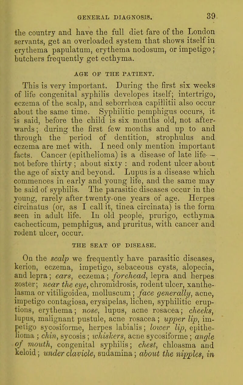 the country and have the full diet fare of the London servants, get an overloaded system that shows itself in erythema papulatum, erythema nodosum, or impetigo ; butchers frequently get ecthyma. AGE OP THE PATIENT. This is very important. During the first six weeks of life congenital syphilis developes itself; intertrigo, eczema of the scalp, and seborrhcea capillitii also occur about the same time. Syphilitic pemphigus occurs, it is said, before the child is six months old, not after- wards; during the first few months and up to and through the period of dentition, strophulus and eczema are met with. I need only mention important facts. Cancer (epithelioma) is a disease of late life- — not before thirty ; about sixty : and rodent ulcer about the age of sixty and beyond. Lupus is a disease which commences in early and young lite, and the same may be said of syphilis. The parasitic diseases occur in the young, rarely after twenty-one years oi age. Herpes circinatus (or, as I call it, tinea circinata) is the form seen in adult life. In old people, prurigo, ecthyma cachecticum, pemphigus, and pruritus, with cancer and rodent ulcer, occur. THE SEAT OF DISEASE. On the scalp we frequently have parasitic diseases, kerion, eczema, impetigo, sebaceous cysts, alopecia, and lepra; ears, eczema; forehead, lepra and herpes zoster; near the eye, chromidrosis, rodent ulcer, xanthe- lasma or vitiligoidea, moUuscum; face generally, acne, impetigo contagiosa, erysipelas, lichen, syphilitic erup- tions, erythema; nose, lupus, acne rosacea; cheeks, lupus, malignant pustule, acne rosacea ; upper lip, im- petigo sycosiforme, herpes labialia; lower lip, epithe- lioma ; chin, sycosis; whiskers, acne sycosiforme ; angle of mouth, congenital syphilis; chest, chloasma and keloid; under clavicle, eudamina; about the nipples, in