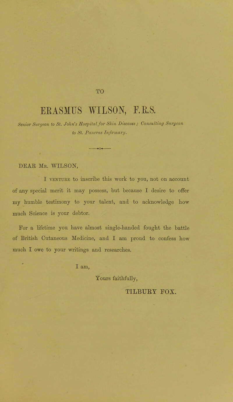 TO EKASMUS WILSON, F.RS. Senior Surgeon to St. John's Hospital for Skin Diseases; Consulting Surgeon to St. Pancras Infirmary. DEAE Me. WILSON, I venture to inscribe this work to you, not on account of any special merit it may possess, but because I desire to offer my bumble testimony to your talent, and to acknowledge bow much Science is your debtor. Tor a lifetime you have almost single-handed fought the battle of British Cutaneous Medicine, and I am proud to confess how much I owe to your writings and researches. I am, Yours faithfully, TILBUBY BOX.