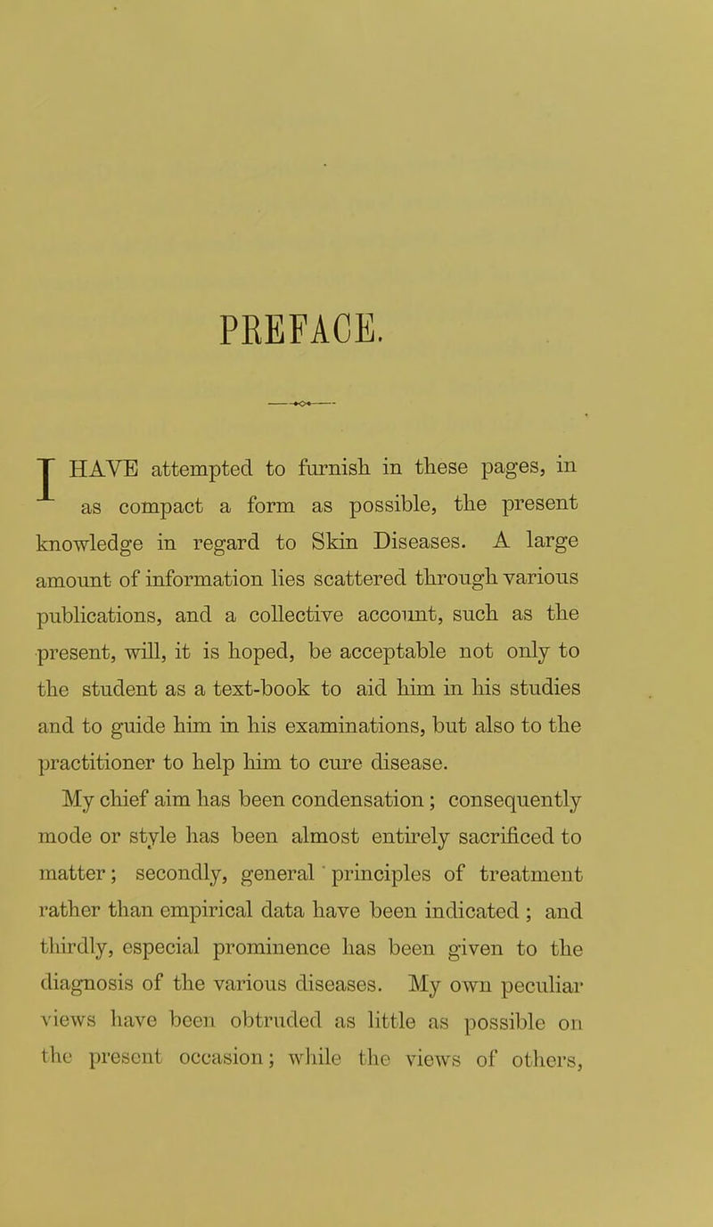 PKEFACE. T HAVE attempted to furnish in these pages, in as compact a form as possible, the present knowledge in regard to Skin Diseases. A large amount of information lies scattered through various publications, and a collective account, such as the present, will, it is hoped, be acceptable not only to the student as a text-book to aid him in his studies and to guide him in his examinations, but also to the practitioner to help him to cure disease. My chief aim has been condensation; consequently mode or style has been almost entirely sacrificed to matter; secondly, general' principles of treatment rather than empirical data have been indicated ; and thirdly, especial prominence has been given to the diagnosis of the various diseases. My own peculiar views have been obtruded as little as possible on the present occasion; while the views of others,