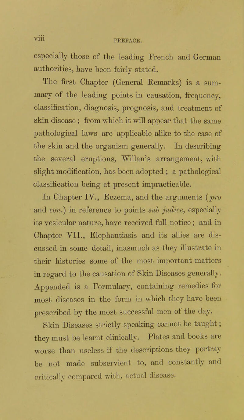 PREFACE. especially those of the leading French and German authorities, have been fairly stated. The first Chapter (General Remarks) is a sum- mary of the leading points in causation, frequency, classification, diagnosis, prognosis, and treatment of skin disease; from which it will appear that the same pathological laws are applicable alike to the case of the skin and the organism generally. In describing the several eruptions, Willan's arrangement, with slight modification, has been adopted ; a pathological classification being at present impracticable. In Chapter IV., Eczema, and the arguments (pro and con.) in reference to points sub judice, especially its vesicular nature, have received full notice; and in Chapter VII., Elephantiasis and its aUies are dis- cussed in some detail, inasmuch as they illustrate in their histories some of the most important matters in regard to the causation of Skin Diseases generally. Appended is a Formulary, containing remedies for most diseases in the form in which they have been prescribed by the most successful men of the day. Skin Diseases strictly speaking cannot be taught; they must be learnt clinically. Plates and books are worse than useless if the descriptions they portray be not made subservient to, and constantly and critically compared with, actual disease.