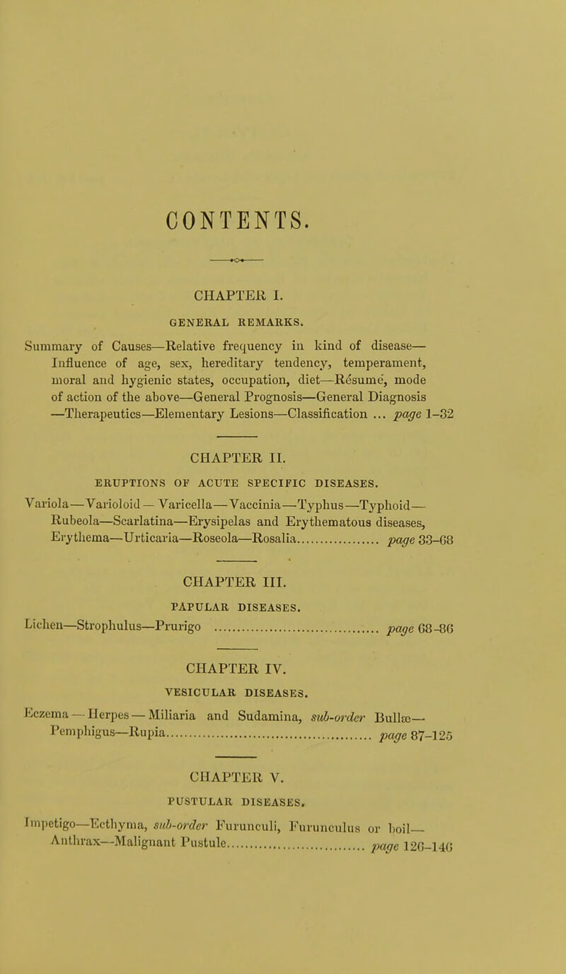 CONTENTS. CHAPTER I. GENERAL REMARKS. Summary of Causes—Relative frequency in kind of disease— Influence of age, sex, hereditary tendency, temperament, moral and hygienic states, occupation, diet—Resume, mode of action of the above—General Prognosis—General Diagnosis —Therapeutics—Elementary Lesions—Classification ... page 1-32 CHAPTER II. ERUPTIONS OP ACUTE SPECIFIC DISEASES. Variola—Varioloid — Varicella—Vaccinia—Typhus—Typhoid— Rubeola—Scarlatina—Erysipelas and Erythematous diseases, Erythema—Urticaria—Roseola—Rosalia page 33-G8 CHAPTER III. PAPULAR DISEASES. Lichen—Strophulus—Prurigo page G8-8G CHAPTER IV. VESICULAR DISEASES. Eczema —Herpes —Miliaria and Sudamina, sub-order Bullae— Pemphigus—Rupia page 87-125 CHAPTER V. PUSTULAR DISEASES. Impetigo—Ecthyma, sub-order Furunculi, Furunculus or boil- Anthrax—Malignant Pustule paffe 12G-14G