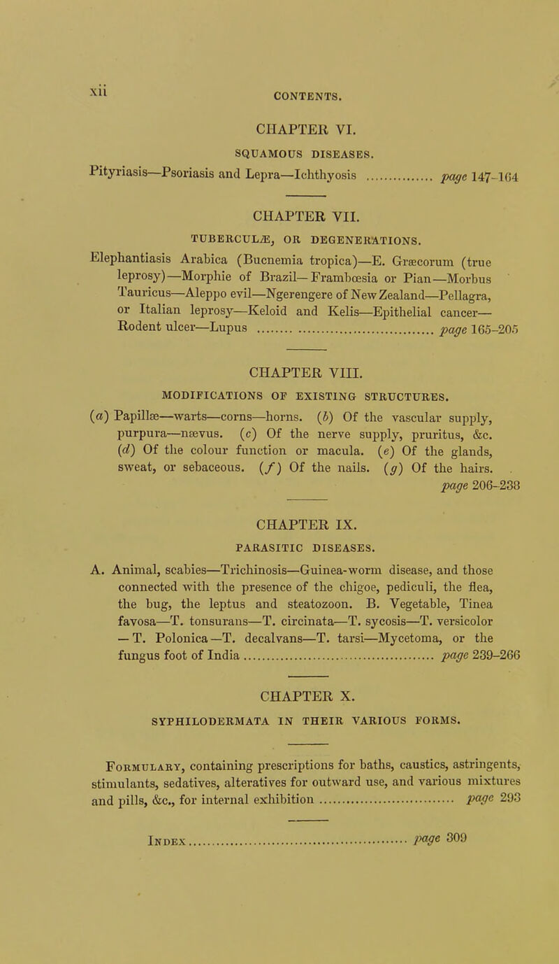 CONTENTS. CHAPTER VI. SQUAMOUS DISEASES. Pityriasis—Psoriasis and Lepra—Ichthyosis page 147-164 CHAPTER VII. TUBERCULIDEj OR DEGENERATIONS. Elephantiasis Arabica (Bucnemia tropica)—E. Grcecorum (true leprosy)— Morphie of Brazil— Framboesia or Pian—Morbus Tauricus—Aleppo evil—Ngerengere of New Zealand—Pellagra, or Italian leprosy—Keloid and Kelis—Epithelial cancer— Rodent ulcer—Lupus page 165-20) CHAPTER VIII. MODIFICATIONS OP EXISTING STRUCTURES, (a) Papillae—warts—corns—horns, (b) Of the vascular supply, purpura—neevus. (c) Of the nerve supply, pruritus, &c. (d) Of the colour function or macula, (e) Of the glands, sweat, or sebaceous. (/) Of the nails, (g) Of the hairs. . page 206-238 CHAPTER IX. PARASITIC DISEASES. A. Animal, scabies—Trichinosis—Guinea-worm disease, and those connected with the presence of the chigoe, pediculi, the flea, the bug, the leptus and steatozoon. B. Vegetable, Tinea favosa—T. tonsurans—T. circinata—T. sycosis—T. versicolor — T. Polonica —T. decalvans—T. tarsi—Mycetoma, or the fungus foot of India page 239-266 CHAPTER X. SYPHILODERMATA IN THEIR VARIOUS FORMS. Formulary, containing prescriptions for baths, caustics, astringents, stimulants, sedatives, alteratives for outward use, and various mixtures and pills, &c, for internal exhibition page 293 Index page 309