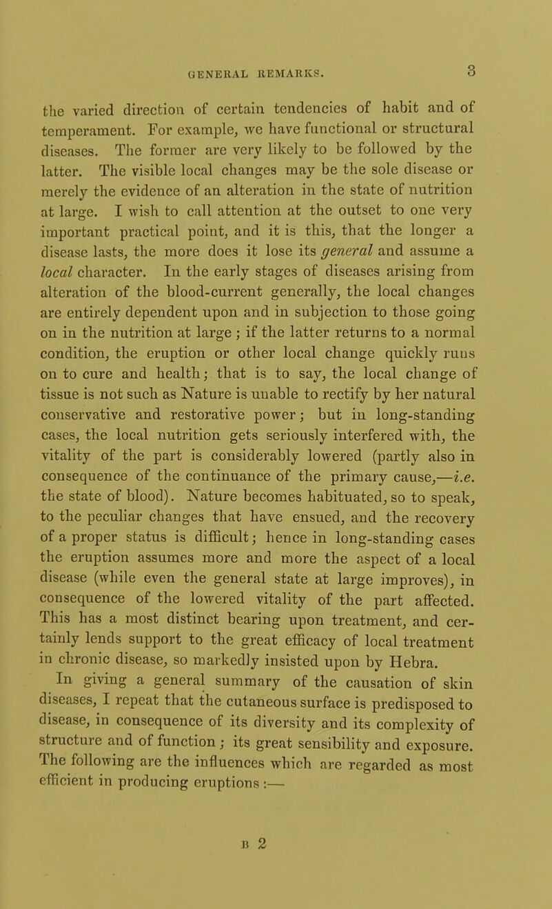 the varied direction of certain tendencies of habit and of temperament. For example, we have functional or structural diseases. The former are very likely to be followed by the latter. The visible local changes may be the sole disease or merely the evidence of an alteration in the state of nutrition at large. I wish to call attention at the outset to one very important practical point, and it is this, that the longer a disease lasts, the more does it lose its general and assume a local character. In the early stages of diseases arising from alteration of the blood-current generally, the local changes are entirely dependent upon and in subjection to those going on in the nutrition at large ; if the latter returns to a normal condition, the eruption or other local change quickly runs on to cure and health; that is to say, the local change of tissue is not such as Nature is unable to rectify by her natural conservative and restorative power; but in long-standing cases, the local nutrition gets seriously interfered with, the vitality of the part is considerably lowered (partly also in consequence of the continuance of the primary cause,—i.e. the state of blood). Nature becomes habituated, so to speak, to the peculiar changes that have ensued, and the recovery of a proper status is difficult; hence in long-standing cases the eruption assumes more and more the aspect of a local disease (while even the general state at large improves), in consequence of the lowered vitality of the part affected. This has a most distinct bearing upon treatment, and cer- tainly lends support to the great efficacy of local treatment in chronic disease, so markedly insisted upon by Hebra. In giving a general summary of the causation of skin diseases, I repeat that the cutaneous surface is predisposed to disease, in consequence of its diversity and its complexity of structure and of function; its great sensibility and exposure. The following are the influences which are regarded as most efficient in producing eruptions :— b 2