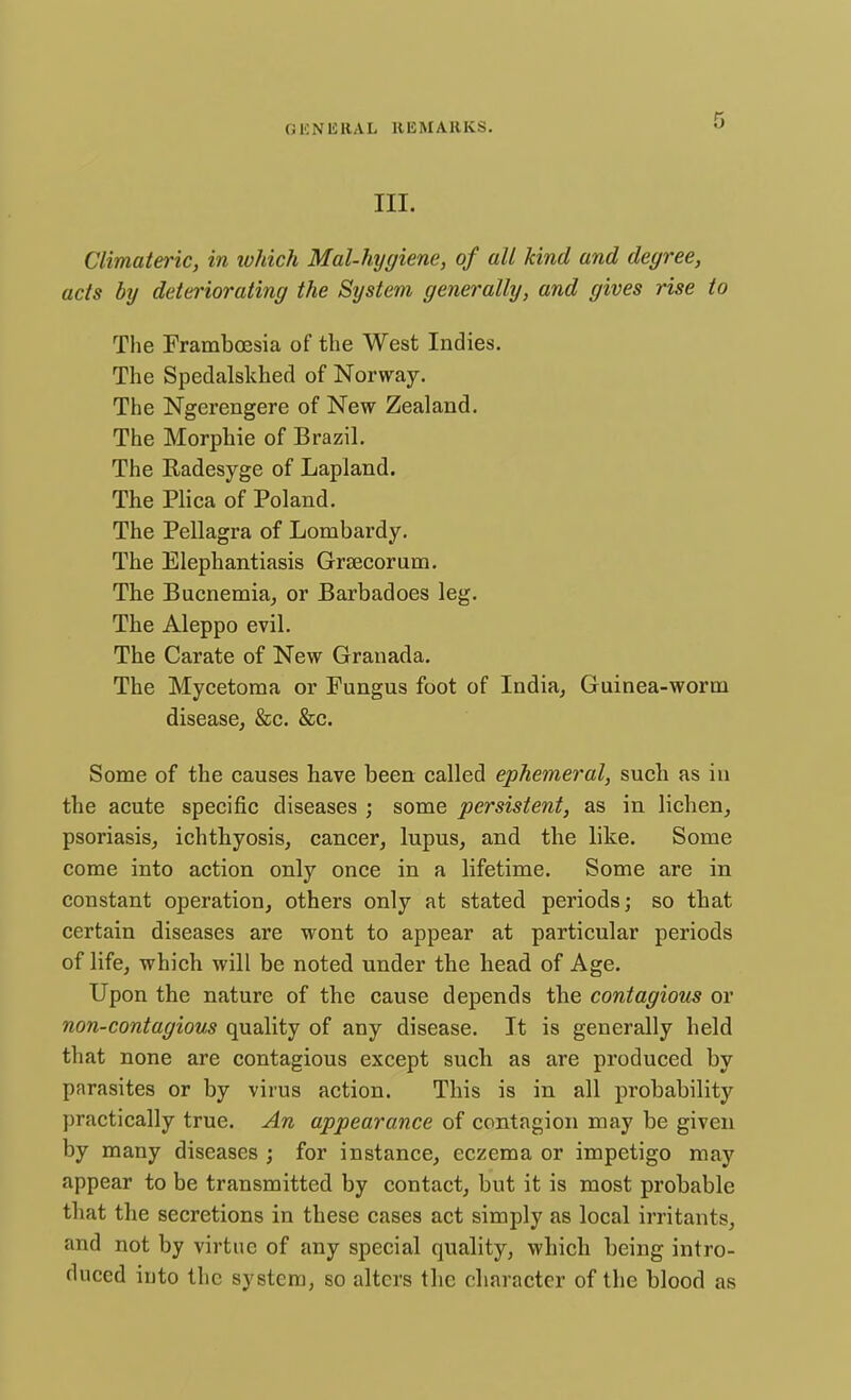 III. Climateric, in which Mal-hygiene, of all kind and degree, acts by deteriorating the System generally, and gives rise to The Frambcesia of the West Indies. The Spedalskhed of Norway. The Ngerengere of New Zealand. The Morphie of Brazil. The Radesyge of Lapland. The Plica of Poland. The Pellagra of Lombardy. The Elephantiasis Grsecorum. The Bucnemia, or Barbadoes leg. The Aleppo evil. The Carate of New Granada. The Mycetoma or Fungus foot of India, Guinea-worm disease, &c. &c. Some of the causes have been called ephemeral, such as in the acute specific diseases ; some persistent, as in lichen, psoriasis, ichthyosis, cancer, lupus, and the like. Some come into action only once in a lifetime. Some are in constant operation, others only at stated periods; so that certain diseases are wont to appear at particular periods of life, which will be noted under the head of Age. Upon the nature of the cause depends the contagious or non-contagious quality of any disease. It is generally held that none are contagious except such as are produced by parasites or by virus action. This is in all probability practically true. An appearance of contagion may be given by many diseases ; for instance, eczema or impetigo may appear to be transmitted by contact, but it is most probable that the secretions in these cases act simply as local irritants, and not by virtue of any special quality, which being intro- duced into the system, so alters the character of the blood as