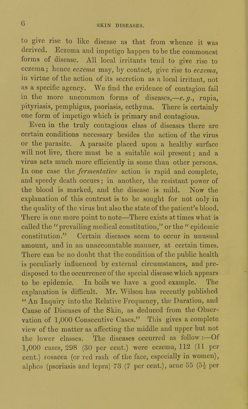 (■> SKIN DISEASES. to give rise to like disease as that from whence it was derived. Eczema and impetigo happen to be the commonest forms of disease. All local irritants tend to give rise to eczema; hence eczema may, by contact, give rise to eczema, in virtue of the action of its secretion as a local irritant, not as a specific agency. We find the evidence of contagion fail in the more uncommon forms of diseases,—e.g., rupia, pityriasis, pemphigus, psoriasis, ecthyma. There is certainly one form of impetigo which is primary and contagious. Even in the truly contagious class of diseases there are certain conditions necessary besides the action of the virus or the parasite. A parasite placed upon a healthy surface will not live, there must be a suitable soil present; and a virus acts much more efficiently in some than other persons. In one case the fermentative action is rapid and complete, and speedy death occurs; in another, the resistant power of the blood is marked, and the disease is mild. Now the explanation of this contrast is to be sought for not only in the quality of the virus but also the state of the patient's blood. There is one more point to note—There exists at times what is called the prevailing medical constitution, or the  epidemic constitution. Certain diseases seem to occur in unusual amount, and in an unaccountable manner, at certain times. There can be no doubt that the condition of the public health is peculiarly influenced by external circumstances, and pre- disposed to the occurrence of the special disease which appears to be epidemic. In boils we have a good example. The explanation is difficult. Mr. Wilson has recently published An Inquiry into the Relative Frequency, the Duration, and Cause of Diseases of the Skin, as deduced from the Obser- vation of 1,000 Consecutive Cases. This gives a complete view of the matter as affecting the middle and upper but not the lower classes. The diseases occurred as follow :—Of 1,000 cases, 298 (30 per cent.) were eczema, 112 (11 per cent.) rosacea (or red rash of the face, especially in women),