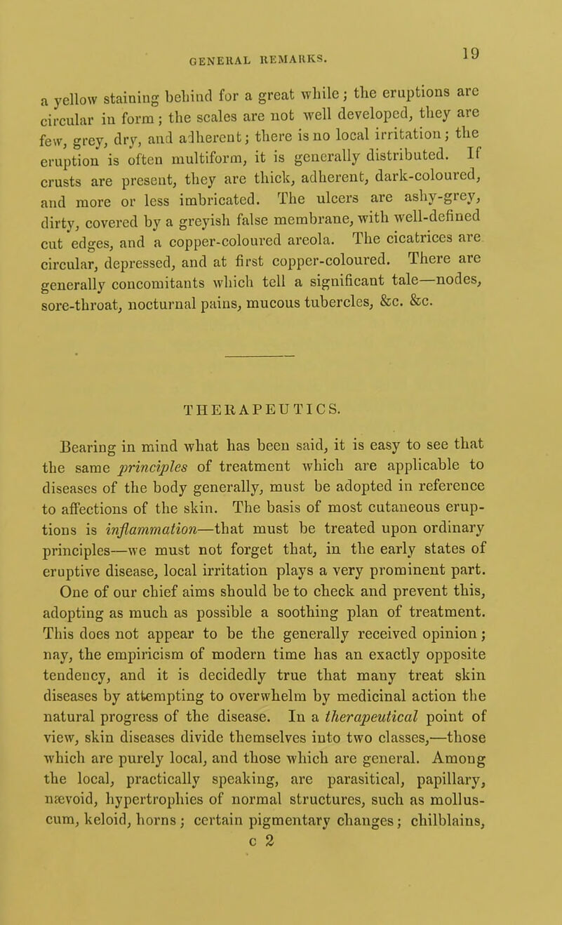 a yellow staining behind for a great while; the eruptions are circular in form; the scales are not well developed, they are few, grey, dry, and adherent; there is no local irritation; the eruption is often multiform, it is generally distributed. If crusts are present, they are thick, adherent, dark-coloured, and more or less imbricated. The ulcers are ashy-grey, dirty, covered by a greyish false membrane, with well-defined cut edges, and a copper-coloured areola. The cicatrices are circular, depressed, and at first copper-coloured. There are generally concomitants which tell a significant tale—nodes, sore-throat, nocturnal pains, mucous tubercles, &c. &c. THERAPEUTICS. Bearing in mind what has been said, it is easy to see that the same principles of treatment which are applicable to diseases of the body generally, must be adopted in reference to affections of the skin. The basis of most cutaneous erup- tions is inflammation—that must be treated upon ordinary principles—we must not forget that, in the early states of eruptive disease, local irritation plays a very prominent part. One of our chief aims should be to check and prevent this, adopting as much as possible a soothing plan of treatment. This does not appear to be the generally received opinion; nay, the empiricism of modern time has an exactly opposite tendency, and it is decidedly true that many treat skin diseases by attempting to overwhelm by medicinal action the natural progress of the disease. In a therapeutical point of view, skin diseases divide themselves into two classes,—those which are purely local, and those which are general. Among the local, practically speaking, are parasitical, papillary, mevoid, hypertrophies of normal structures, such as mollus- cum, keloid, horns ; certain pigmentary changes; chilblains, c 2