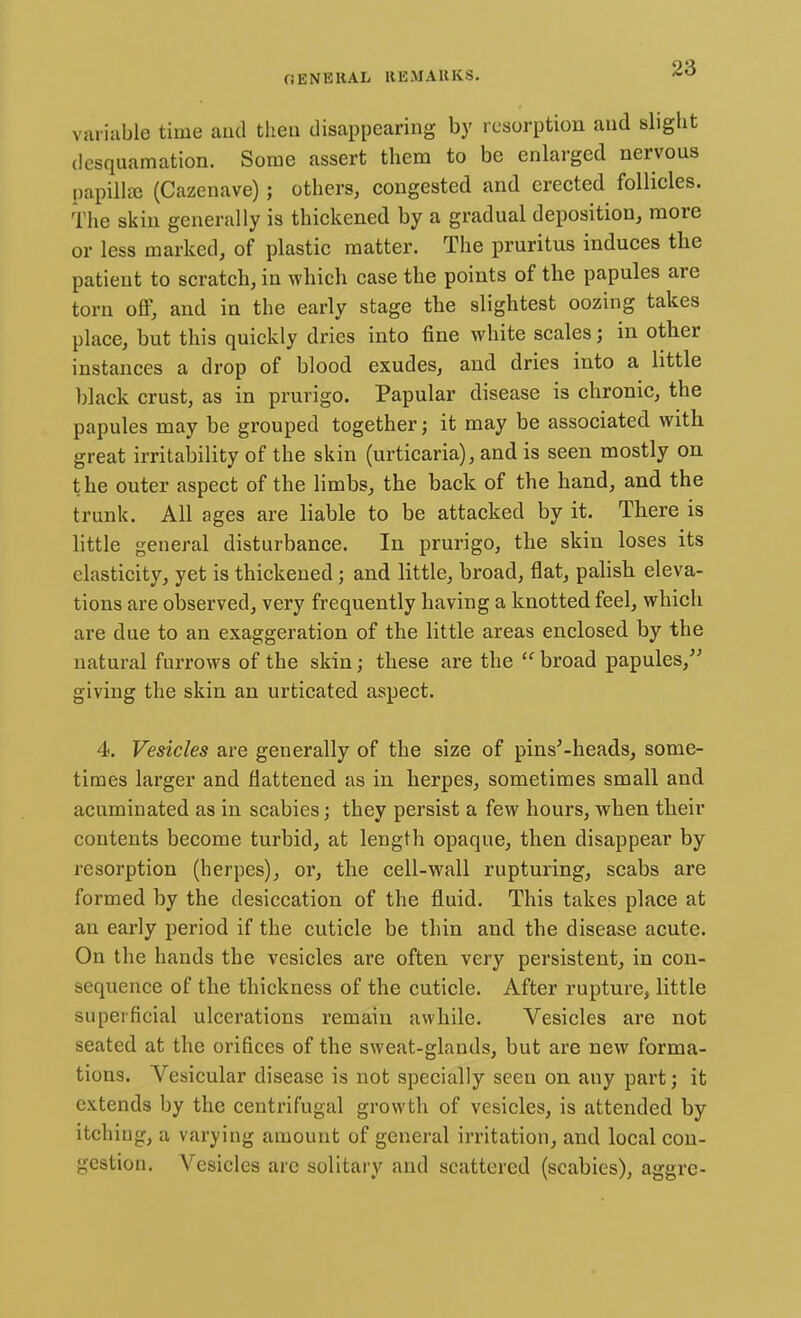 variable time and then disappearing by resorption and slight desquamation. Some assert them to be enlarged nervous papillae (Cazenave); others, congested and erected follicles. The skin generally is thickened by a gradual deposition, more or less marked, of plastic matter. The pruritus induces the patient to scratch, in which case the points of the papules are torn off, and in the early stage the slightest oozing takes place, but this quickly dries into fine white scales; in other instances a drop of blood exudes, and dries into a little black crust, as in prurigo. Papular disease is chronic, the papules may be grouped together; it may be associated with great irritability of the skin (urticaria), and is seen mostly on the outer aspect of the limbs, the back of the hand, and the trunk. All ages are liable to be attacked by it. There is little general disturbance. In prurigo, the skin loses its elasticity, yet is thickened; and little, broad, flat, palish eleva- tions are observed, very frequently having a knotted feel, which are due to an exaggeration of the little areas enclosed by the natural furrows of the skin; these are the  broad papules, giving the skin an urticated aspect. 4. Vesicles are generally of the size of pins'-heads, some- times larger and flattened as in herpes, sometimes small and acuminated as in scabies; they persist a few hours, when their contents become turbid, at length opaque, then disappear by resorption (herpes), or, the cell-wall rupturing, scabs are formed by the desiccation of the fluid. This takes place at an early period if the cuticle be thin and the disease acute. On the hands the vesicles are often very persistent, in con- sequence of the thickness of the cuticle. After rupture, little superficial ulcerations remain awhile. Vesicles are not seated at the orifices of the sweat-glands, but are new forma- tions. Vesicular disease is not specially seen on any part; it extends by the centrifugal growth of vesicles, is attended by itching, a varying amount of general irritation, and local con- gestion. Vesicles arc solitary and scattered (scabies), aggre-