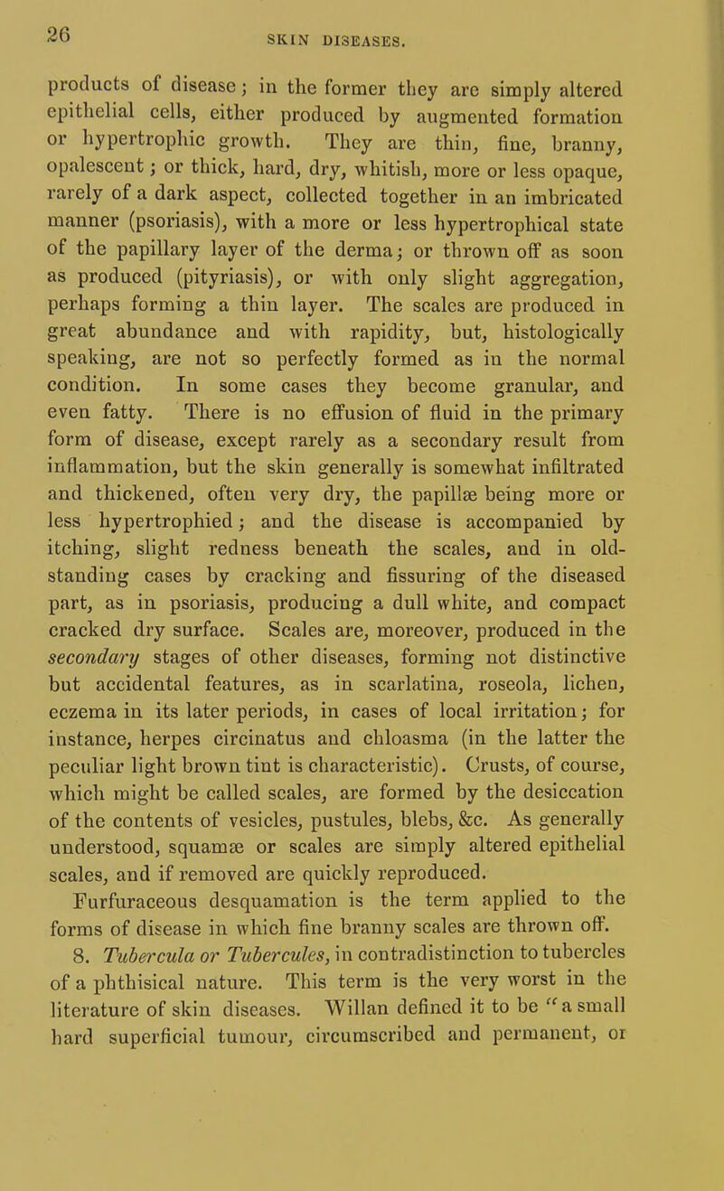 products of disease j in the former they are simply altered epithelial cells, either produced by augmented formation or hypertrophic growth. They are thin, fine, branny, opalescent; or thick, hard, dry, whitish, more or less opaque, rarely of a dark aspect, collected together in an imbricated manner (psoriasis), with a more or less hypertrophical state of the papillary layer of the derma; or thrown off as soon as produced (pityriasis), or with only slight aggregation, perhaps forming a thin layer. The scales are produced in great abundance and with rapidity, but, histologically speaking, are not so perfectly formed as in the normal condition. In some cases they become granular, and even fatty. There is no effusion of fluid in the primary form of disease, except rarely as a secondary result from inflammation, but the skin generally is somewhat infiltrated and thickened, often very dry, the papillae being more or less hypertrophied; and the disease is accompanied by itching, slight redness beneath the scales, and in old- standing cases by cracking and Assuring of the diseased part, as in psoriasis, producing a dull white, and compact cracked dry surface. Scales are, moreover, produced in the secondary stages of other diseases, forming not distinctive but accidental features, as in scarlatina, roseola, lichen, eczema in its later periods, in cases of local irritation; for instance, herpes circinatus and chloasma (in the latter the peculiar light brown tint is characteristic). Crusts, of course, which might be called scales, are formed by the desiccation of the contents of vesicles, pustules, blebs, &c. As generally understood, squamse or scales are simply altered epithelial scales, and if removed are quickly reproduced. Furfuraceous desquamation is the term applied to the forms of disease in which fine branny scales are thrown off. 8. Tubercula or Tubercules, in contradistinction to tubercles of a phthisical nature. This term is the very worst in the literature of skin diseases. Willan defined it to be  a small hard superficial tumour, circumscribed and permanent, or