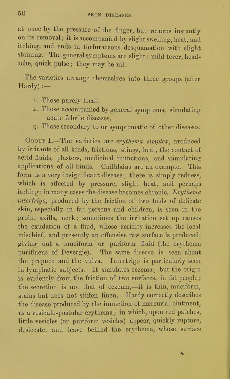 at once by the pressure of the finger, but returns instantly on its removal; it is accompanied by slight swelling, heat, and itching, and ends in furfuraceous desquamation with slight staining. The general symptoms arc slight: mild fever, head- ache, quick pulse j they may be nil. The varieties arrange themselves into three groups (after Hardy) :— 1. Those purely local. 2. Those accompanied by general symptoms, simulating acute febrile diseases. 3. Those secondary to or symptomatic of other diseases. Group I.—The varieties are erythema simplex, produced by irritants of all kinds, frictions, stings, heat, the contact of acrid fluids, plasters, medicinal inunctions, and stimulating applications of all kinds. Chilblains are an example. This form is a very insignificant disease; there is simply redness, which is affected by pressure, slight heat, and perhaps itching; in many cases the disease becomes chronic. Erythema intertrigo, produced by the friction of two folds of delicate skin, especially in fat persons and children, is seen in the groin, axilla, neck; sometimes the irritation set up causes the exudation of a fluid, whose acridity increases the local mischief, and presently an offensive raw surface is produced, giving out a muciform or puriform fluid (the erythema purifluens of Devergie). The same disease is seen about the prepuce and the vulva. Intertrigo is particulai'ly seen in lymphatic subjects. It simulates eczema; but the origin is evidently from the friction of two surfaces, in fat people; the secretion is not that of eczema,—it is thin, muciform, stains but does not stiffen linen. Hardy correctly describes the disease produced by the inunction of mercurial ointment, as a vesiculo-pustular erythema; in which, upon red patches, little vesicles (or puriform vesicles) appear, quickly rupture, desiccate, and leave behind the erythema, whose surface