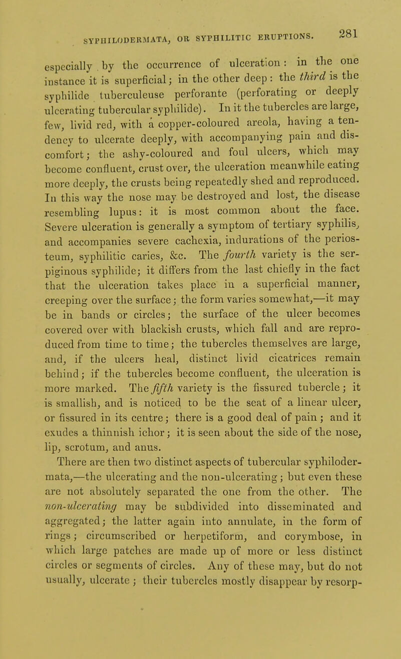 especially by the occurrence of ulceration: in the one instance it is superficial; in the other deep : the third is the syphilide tuberculeuse perforante (perforating or deeply ulcerating tubercular syphilide). In it the tubercles are large, few, livid red, with a copper-coloured areola, having a ten- dency to ulcerate deeply, with accompanying pain and dis- comfort; the ashy-coloured and foul ulcers, which may become confluent, crust over, the ulceration meanwhile eating more deeply, the crusts being repeatedly shed and reproduced. In this way the nose may be destroyed and lost, the disease resembling lupus: it is most common about the face. Severe ulceration is generally a symptom of tertiary syphilis, and accompanies severe cachexia, indurations of the perios- teum, syphilitic caries, &c. The fourth variety is the ser- piginous syphilide; it differs from the last chiefly in the fact that the ulceration takes place in a superficial manner, creeping over the surface; the form varies somewhat,—it may be in bands or circles; the surface of the ulcer becomes covered over with blackish crusts, which fall and are repro- duced from time to time; the tubercles themselves are large, and, if the ulcers heal, distinct livid cicatrices remain behind ; if the tubercles become confluent, the ulceration is more marked. The fifth variety is the fissured tubercle; it is smallish, and is noticed to be the seat of a linear ulcer, or fissured in its centre; there is a good deal of pain; and it exudes a thinnish ichor; it is seen about the side of the nose, lip, scrotum, and anus. There are then two distinct aspects of tubercular syphiloder- mata,—the ulcerating and the non-ulcerating; but even these are not absolutely separated the one from the other. The non-ulcerating may be subdivided into disseminated and aggregated; the latter again into annulate, in the form of rings; circumscribed or herpetiform, and corymbose, in which large patches are made up of more or less distinct circles or segments of circles. Any of these may, but do not usually, ulcerate ; their tubercles mostly disappear by resorp-