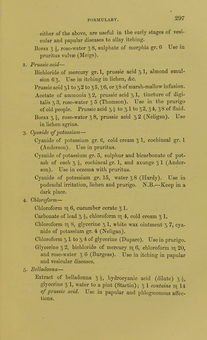 either of the above, are useful in the early stages of vesi- cular and papular diseases to allay itching. Borax g \, rose-water 3 8, sulphate of morphia gr. 6 Use in pruritus vulva? (Meigs). 2. Prussic acid— Bichloride of mercury gr. 1, prussic acid 5 1, almond emul- sion 6 5. Use in itching in lichen, &c. Prussic acid 5I to $2 to 3 5,36, or 38 of marsh-mallow infusion. Acetate of ammonia % 2, prussic acid 5 1, tincture of digi- talis 53, rose-water 3 5 (Thomson). Use in the prurigo of old people. Prussic acid 51 to 51 to 32, 34, 38 of fluid. Borax 5 \, rose-water 38, prussic acid 52 (JSTeligan). Use in lichen agrius. 3. Cyanide of potassium— Cyanide of potassium gr. 6, cold cream % 1, cochineal gr. 1 (Anderson). Use in pruritus. Cyanide of potassium gr. 5, sulphur and bicarbonate of pot- ash of each 5 i> cochineal gr. 1, and axunge 3 1 (Ander- son). Use in eczema with pruritus. Cyanide of potassium gr. 15, water % 8 (Hardy). Use in pudendal irritation, lichen and prurigo. N.B.—Keep in a dark place. 4. Chloroform— Chloroform v\ 6, cucumber cerate 3 1. Carbonate of lead 5 i> chloroform n\ 4, cold cream 3 1. Chloroform n\ 8, glycerine 51, white wax ointment 5 7, cya- nide of potassium gr. 4 (Neligan). Chloroform 5 1 to 5 4 of glycerine (Duparc). Use in prurigo. Glycerine 5 2, bichloride of mercury 1^ 6, chloroform v\ 20, and rose-water 1 6 (Burgess). Use in itching in papular and vesicular diseases. 5. Belladonna— Extract of belladonna 1\, hydrocyanic acid (dilute) \\t glycerine 3 1, water to a pint (Startin); 3- 1 contains ]){ 14 of prussic acid. Use in papular and phlegmonous affec- tions.