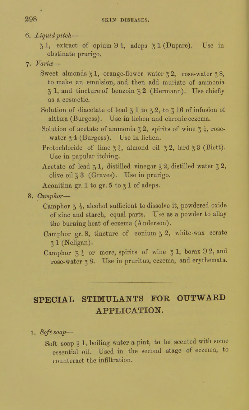 6. Liquid pitch— 5I, extract of opium 3 L, adeps 5 1 (Duparc). Use in obstinate prurigo. 7. Varies— Sweet almonds 5 1, orange-flower water 5 2, rose-water 3 8, to make an emulsion, and then add muriate of ammonia 5 1, and tincture of benzoin 5 2 (Hermann). Use chiefly as a cosmetic. Solution of diacetate of lead 5 1 to 5 2, to 3 16 of infusion of althaea (Burgess). Use in lichen and chronic eczema. Solution of acetate of ammonia 3 2, spirits of wiue 1 J, rose- water 54 (Burgess). Use in lichen. Protochloride of lime 3 h, almond oil 32, lard 3 3 (Biett). Use in papular itching. Acetate of lead 5 1, distilled vinegar 3 2, distilled water 3 2, olive oil 3 3 (Graves). Use in prurigo. Aconitina gr. 1 to gr. 5 to 5 1 of adeps. 8. Camphor— Camphor 5 alcohol sufficient to dissolve it, powdered oxide of zinc and starch, equal parts. Use as a powder to allay the burning heat of eczema (Anderson). Camphor gr. 8, tincture of conium 5 2, white-wax cerate 3 1 (Neligan). Camphor 5 •§• or more, spirits of wine g 1, borax 3 2, and rose-water 3 8. Use in pruritus, eczema, and erythemata. SPECIAL STIMULANTS FOR OUTWARD APPLICATION. 1. Soft soap— Soft soap 5 1, boiling water a pint, to be scented with some essential oil. Used in the second stage of eczema, to counteract the infiltration.