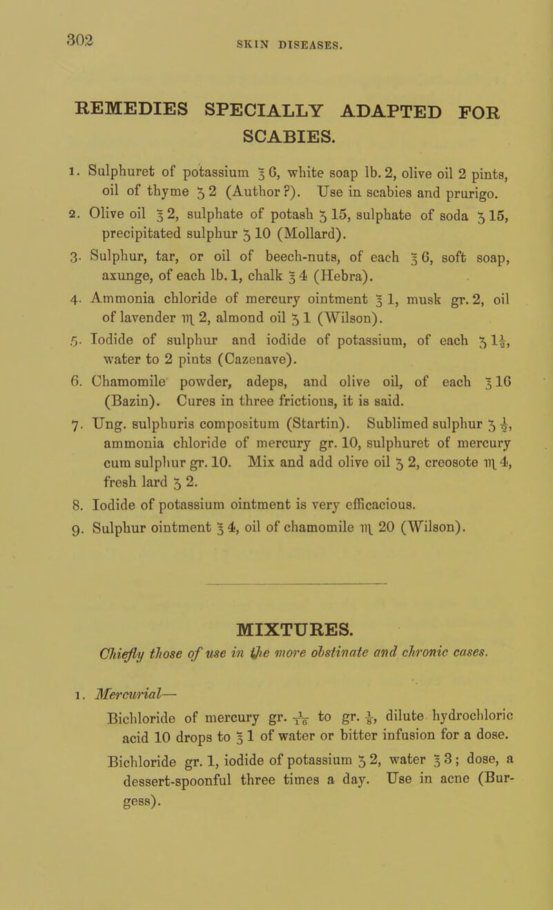 SKIN DISEASES. REMEDIES SPECIALLY ADAPTED FOR SCABIES. 1. Sulphuret of potassium 3 6, white soap lb. 2, olive oil 2 pints, oil of thyme 52 (Author?). Use in scabies and prurigo. 2. Olive oil 3 2, sulphate of potash 5 15, sulphate of soda 5 15, precipitated sulphur 5 10 (Mollard). 3. Sulphur, tar, or oil of beech-nuts, of each 3 6, soft soap, axunge, of each lb. 1, chalk 34 (Hebra). 4. Ammonia chloride of mercury ointment 5 1, musk gr. 2, oil of lavender 11\ 2, almond oil 5I (Wilson). 5. Iodide of sulphur and iodide of potassium, of each 5 lh, water to 2 pints (Cazenave). 6. Chamomile powder, adeps, and olive oil, of each 516 (Bazin). Cures in three frictions, it is said. 7. Ung. sulphuris compositum (Startin). Sublimed sulphur 5 ^, ammonia chloride of mercury gr. 10, sulphuret of mercury cum sulphur gr. 10. Mix and add olive oil 5 2, creosote irt 4, fresh lard 5 2. 8. Iodide of potassium ointment is very efficacious. 9. Sulphur ointment 5 4, oil of chamomile v\ 20 (Wilson). MIXTURES. Chiefly those of use in ijie more obstinate and chronic cases. 1. Mercurial— Bichloride of mercury gr. ^ to gr. \, dilute hydrochloric acid 10 drops to 3 1 of water or bitter infusion for a dose. Bichloride gr. 1, iodide of potassium 5 2, water 3 3; dose, a dessert-spoonful three times a day. Use in acne (Bur- gess).